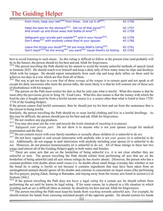 The Guiding Helper
            Even more, keep your talk2630 from these. Just cut it off2631.                 42:1756

            Heed the laws for the stomach2632. Get rid of that swine2633.                  42:1757
            And smash up and throw away that bottle of wine2634.                           42:1758

            Safeguard your private part outside2635 and in your house2636:                 42:1759
            Don’t sleep2637 with anybody unless they're your spouse.                       42:1760

            Leave the things you doubt2638 'till you know Allah's ruling2639.              42:1761
            Don't reach2640 for the wrong2641 you want2642 'cause there's no fooling       42:1762


best to avoid listening to such music. As this ruling is difficult to follow at the present time (and probably will
be in the future), the person should try his best and ask Allah for forgiveness.
2630
     The person travelling the Path should try his utmost to avoid the twenty unlawful methods of speech listed
in footnote 2625. He should watch over himself and keep a daily tally of how many times he slips and disobeys
Allah with his tongue. He should repent immediately from each slip and keep daily tallies on them until he
achieves ten days in a row which are free from all of them.
2631
     The way to get ten days in a row free of these wrongs of the tongue is to remain quiet and not speak at all
except for daily necessities (the more the person talks, the more likely it is that he will commit one of these acts
of disobedience with his tongue).
2632
     The person on the Path must restrict his diet so that he only eats what is lawful. What this means is that he
must obey the provisions given in Song 34: Food Laws. What this also means is that the money with which the
food he eats is bought must be from a lawful income source (i.e. a source other than what is listed in lines 1729-
1734 of the Guiding Helper).
If the person cannot find lawful sustenance, then he should just try his best and eat from the sustenance that is
the closest to being lawful.
Similarly, the person travelling the Path should try to wear lawful clothing and live in a lawful dwellings. As
this may be difficult, the person should just try his best and ask Allah for forgiveness.
2633
     Do not swallow any pig products.
2634
     You may also pour out the wine and recycle the bottle (instead of smashing it to pieces).
2635
     Safeguard your private part: Do not show it to anyone who is not your spouse (except for medical
examination and the like).
2636
     Do not commit incest with your family members or sexually abuse children (it is unlawful to do so).
2637
     Do not have vaginal or oral sexual intercourse with anybody who is not your spouse (it is unlawful to do
so). Additionally, do not engage in anal intercourse with anybody including your spouse (it is unlawful to do
so). Moreover, do not practice homosexuality (it is unlawful to do so). All of these rulings in these last two
songs (and almost all of the Guiding Helper) apply to both males and females.
2638
     There are some acts that are on the borderline of being unlawful (i.e. it is not clear whether they are
unlawful or not). The person travelling the Path should refrain from performing all acts that are on the
borderline of being unlawful (and all acts whose rulings he has doubts about). [However, the person who has a
constant problem with doubts about small issues (i.e. he doubts about small things everyday like whether or not
the bread he is eating is lawful or not because it contains ingredients that may have been taken from an
unslaughtered animal) should ignore all his doubts and continue to concentrate on major issues (like performing
the five prayers, paying Zakat, fasting in Ramadan, and staying away from the twenty acts listed in section (c) of
footnote 244).]
2639
     If the person travelling the Path does not know a legal ruling for a certain act, he should refrain from
performing the act until he learns its legal ruling. If for some reason, he is placed in a life situation in which
avoiding such an act is difficult (then as normal, he should try his best and ask Allah for forgiveness).
2640
     The person travelling the Path must keep his hands from reaching towards unlawful acts. For example, he
should restrain his hands from caressing unrelated people of the opposite gender. He should restrain his hands
                                                         322
 