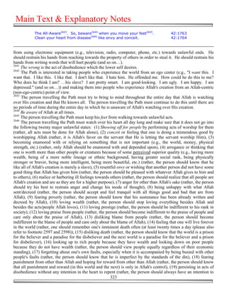 Main Text & Explanatory Notes
            The All-Aware2643. So, beware2644 when you move your feet2645.                  42:1763
            Clean your heart from disease2646 like envy and conceit.                        42:1764


from using electronic equipment (e.g., television, radio, computer, phone, etc.) towards unlawful ends. He
should restrain his hands from reaching towards the property of others in order to steal it. He should restrain his
hands from writing words that will hurt people (and so on…).
2641
     The wrong is the act of disobedience which the lower self desires.
2642
     The Path is interested in taking people who experience the world from an ego center (e.g., "I want this. I
want that. I like this. I like that. I don't like that. I hate him. He offended me. How could he do this to me?
Who does he think I am? …his slave? I am pretty smart. I am good-looking. I am ugly. I am happy. I am
depressed." (and so on…)) and making them into people who experience Allah's creation from an Allah-centric
(non-ego-centric) point of view.
2643
     The person travelling the Path must try to bring to mind throughout the entire day that Allah is watching
over His creation and that He knows all. The person travelling the Path must continue to do this until there are
no periods of time during the entire day in which he is unaware of Allah's watching over His creation.
2644
     Be aware of Allah at all times.
2645
     The person travelling the Path must keep his feet from walking towards unlawful acts.
2646
     The person travelling the Path must watch over his heart all day long and make sure that it does not go into
the following twenty major unlawful states: (1) Showing off for people by performing acts of worship for them
(rather, all acts must be done for Allah alone), (2) conceit or feeling that one is doing a tremendous good by
worshipping Allah (rather, it is Allah's favor on the servant that He is letting the servant worship Him), (3)
becoming enamored with or relying on something that is not important (e.g., the world, money, physical
strength, etc.) (rather, only Allah should be enamored with and depended upon), (4) arrogance or thinking that
one is worth more than other people or creatures because of some perceived superior quality (e.g., having more
wealth, being of a more noble lineage or ethnic background, having greater social rank, being physically
stronger or braver, being more intelligent, being more beautiful, etc.) (rather, the person should know that he
like all of Allah's creation is merely a slave), (5) resentful envy or wishing that another person did not have some
good thing that Allah has given him (rather, the person should be pleased with whatever Allah gives to him and
to others), (6) malice or harboring ill feelings towards others (rather, the person should realize that all people are
Allah's creation and are as they are for a higher purpose), (7) anger for other than Allah's sake (rather, the person
should try his best to restrain anger and change his mode of thought), (8) being unhappy with what Allah
sent/decreed (rather, the person should accept and feel tranquil with all things good and bad that are from
Allah), (9) fearing poverty (rather, the person should know that his sustenance has been already written and
decreed by Allah), (10) loving wealth (rather, the person should stop loving everything besides Allah and
besides the acts/people Allah loves), (11) loving prestige (rather, the person should be indifferent to his rank in
society), (12) loving praise from people (rather, the person should become indifferent to the praise of people and
care only about the praise of Allah), (13) disliking blame from people (rather, the person should become
indifferent to the blame of people and care only about the blame of Allah), (14) feeling that one will live forever
in the world (rather, one should remember one's imminent death often (at least twenty times a day (please also
refer to footnote 2597 and 2598)), (15) disliking death (rather, the person should know that the world is a prison
for the believer and a paradise for the disbeliever and the next world is a paradise for the believer and a prison
for disbeliever), (16) looking up to rich people because they have wealth and looking down on poor people
because they do not have wealth (rather, the person should view people equally regardless of their economic
standing), (17) forgetting about one's own faults, especially when it is accompanied by being busied with other
people's faults (rather, the person should know that he is imperfect by the standards of the din), (18) fearing
punishment from other than Allah and hoping for reward from other than Allah (rather, the person should know
that all punishment and reward (in this world and the next) is only in Allah's control), (19) persisting in acts of
disobedience without any intention in the heart to repent (rather, the person should always have an intention to
                                                           323
 