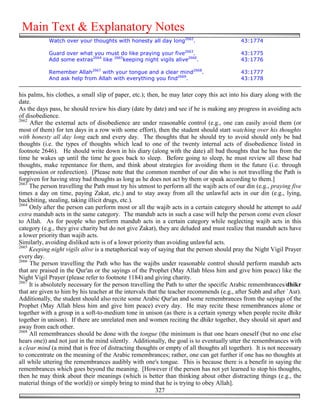 Main Text & Explanatory Notes
            Watch over your thoughts with honesty all day long2662.                        43:1774

            Guard over what you must do like praying your five2663.                        43:1775
            Add some extras2664 like 2665keeping night vigils alive2666.                   43:1776

            Remember Allah2667 with your tongue and a clear mind2668.                      43:1777
            And ask help from Allah with everything you find2669.                          43:1778


his palms, his clothes, a small slip of paper, etc.); then, he may later copy this act into his diary along with the
date.
As the days pass, he should review his diary (date by date) and see if he is making any progress in avoiding acts
of disobedience.
2662
     After the external acts of disobedience are under reasonable control (e.g., one can easily avoid them (or
most of them) for ten days in a row with some effort), then the student should start watching over his thoughts
with honesty all day long each and every day. The thoughts that he should try to avoid should only be bad
thoughts (i.e. the types of thoughts which lead to one of the twenty internal acts of disobedience listed in
footnote 2646). He should write down in his diary (along with the date) all bad thoughts that he has from the
time he wakes up until the time he goes back to sleep. Before going to sleep, he must review all these bad
thoughts, make repentance for them, and think about strategies for avoiding them in the future (i.e. through
suppression or redirection). [Please note that the common member of our din who is not travelling the Path is
forgiven for having stray bad thoughts as long as he does not act by them or speak according to them.]
2663
     The person travelling the Path must try his utmost to perform all the wajib acts of our din (e.g., praying five
times a day on time, paying Zakat, etc.) and to stay away from all the unlawful acts in our din (e.g., lying,
backbiting, stealing, taking illicit drugs, etc.).
2664
     Only after the person can perform most or all the wajib acts in a certain category should he attempt to add
extra mandub acts in the same category. The mandub acts in such a case will help the person come even closer
to Allah. As for people who perform mandub acts in a certain category while neglecting wajib acts in this
category (e.g., they give charity but do not give Zakat), they are deluded and must realize that mandub acts have
a lower priority than wajib acts.
Similarly, avoiding disliked acts is of a lower priority than avoiding unlawful acts.
2665
     Keeping night vigils alive is a metaphorical way of saying that the person should pray the Night Vigil Prayer
every day.
2666
     The person travelling the Path who has the wajibs under reasonable control should perform mandub acts
that are praised in the Qur'an or the sayings of the Prophet (May Allah bless him and give him peace) like the
Night Vigil Prayer (please refer to footnote 1184) and giving charity.
2667
     It is absolutely necessary for the person travelling the Path to utter the specific Arabic remembrances/dhikr
that are given to him by his teacher at the intervals that the teacher recommends (e.g., after Subh and after `Asr).
Additionally, the student should also recite some Arabic Qur'an and some remembrances from the sayings of the
Prophet (May Allah bless him and give him peace) every day. He may recite these remembrances alone or
together with a group in a soft-to-medium tone in unison (as there is a certain synergy when people recite dhikr
together in unison). If there are unrelated men and women reciting the dhikr together, they should sit apart and
away from each other.
2668
     All remembrances should be done with the tongue (the minimum is that one hears oneself (but no one else
hears one)) and not just in the mind silently. Additionally, the goal is to eventually utter the remembrances with
a clear mind (a mind that is free of distracting thoughts or empty of all thoughts all together). It is not necessary
to concentrate on the meaning of the Arabic remembrances; rather, one can get further if one has no thoughts at
all while uttering the remembrances audibly with one's tongue. This is because there is a benefit in saying the
remembrances which goes beyond the meaning. [However if the person has not yet learned to stop his thoughts,
then he may think about their meanings (which is better than thinking about other distracting things (e.g., the
material things of the world)) or simply bring to mind that he is trying to obey Allah].
                                                          327
 