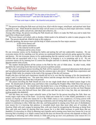 The Guiding Helper
            Strive against the self2670 for the sake of the Divine2671.                  43:1779
            Be sure of the truth2672 and don't let doubts fall in line2673.              43:1780
            2674
               Fear and hope in Allah. Be thankful and patient.                          43:1781


2669
     The person travelling the Path must ask help from Allah with his tongue, mind/heart, and spiritual state from
beginning to end. Allah should be asked for help with all issues (everything you find) major and minor, worldly
and other-worldly, public and private, individual and collective, etc.
Among other things, the person travelling the Path should ask Allah is to make the Path easy and to make him
reach Him without much trouble.
2670
     The lower (baser) self (which calls to disobey Allah) needs to be defeated in order to make progress in the
Path. The person should ask Allah for help in this endeavor.
Generally speaking, the person must with the help of Allah overcome his four major enemies:
                 a) His lower (baser) self
                 b) His caprice and desires
                 c) The material world on earth
                 d) Shaytan and his army of jinn
He can overcome enemy (a) by breaking his habits and putting the self into undesirable situations. He can
overcome enemy (b) by watching over his actions (as mentioned before) and actively going against his whims
and desires. He can overcome enemy (c) by understanding that the material world is not worth the effort and
troubles that are associated with it (e.g., in obtaining it, in keeping it, or in remaining safe in it). He can
overcome enemy (d) by learning how to control his thoughts and how to identify the thoughts that issue from
Shaytan and his army of jinn.
2671
     The student should perform all the actions in the Path for the sake of Allah alone. In other words, Allah
should be the motivating factor that moves the person to perform actions.
2672
     The sincere and honest person travelling the Path will be exposed to paranormal phenomena (both physical
and non-physical/spiritual) and experiences that the common man is devoid of. Through these experiences and
through Allah's help, his certainty in the truth of the message of the din will increase.
People who have not had such experiences should still try to be sure that the message of the din (mentioned in
songs 2 and 3) is absolutely true. The more they believe and the stronger that their belief is (in the din and in
their spiritual teacher), the faster they will proceed.
2673
     The person travelling the Path should not even let one single doubt about our belief system linger in his
mind. He should push all doubts away and believe that everything the Prophet (May Allah bless him and give
him peace) brought is true. He should know that doubts have a way of building on each other (falling in line)
and justifying each other; these doubts should be pushed away as soon as they occur (as they are from Shaytan
and his army of jinn who full-well know that Allah exists and that our din is true; but, they are interested in
tricking people into disbelief).
2674
     Just like there are twenty major unlawful states of the heart for the person travelling the Path, there are
twenty major wajib states of the heart: (1) fearing Allah (one reason for it is that Allah's punishment is very
severe), (2) hoping in Allah (one reason for it is that Allah's mercy is very expansive), (3) being patient with
trials, being patient with using material blessings moderately and not letting them make one into a tyrant, being
patient in continuing to obey Allah day after day, and being patient in staying away from acts of disobedience
(one reason for it is knowing that patience is rewarded much more than most other acts of worship), (4)
thanking Allah with one's tongue by praising Him, with one's heart by recognizing the blessings as being from
Him, and with one's body by obeying Him (one reason for it is that Allah increases in good those that are
thankful), (5) depending on Allah in obtaining one's benefits and in turning away harm (two reason for it are (a)
knowing that everything is in Allah's control and (b) He does not thwart the servant who depends on Him), (6)
consigning or entrusting one's affair entirely to Allah and giving up one's own preference (one reason for it is
                                                         328
 