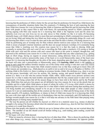 Main Text & Explanatory Notes
            Depend on Allah2675. Be happy with what He sent2676.                            43:1782

            Love Allah. Be abstinent2677 and to Him repent2678.                             43:1783


knowing that the preference of Allah is better for the servant than his preference for himself (as Allah knows the
consequences of possible situations better than His creation)), (7) thinking the best of and expecting the best
from Allah (two reasons for it are (a) knowing that Allah is Generous and Merciful and (b) knowing that Allah
deals with people as they expect Him to deal with them), (8) surrendering oneself to Allah's command and
leaving arguing with Him (one reason for it is knowing that Allah is the Supreme Lord and He alone has
authority even over our own lives (as we are only slaves to Him whether we like it or not)), (9) becoming
internally happy with Allah's decree which is more than just surrendering to Allah's command (two reasons for it
are (a) loving Allah and letting this love blind one from seeing or feeling the undesirable things He sends and
(b) knowing that Allah is wise in what He does and in the end what He does is better), (10) being sincere/true to
Allah by performing acts of worship only for Him without ulterior motives (one reason for it is knowing that
Allah is aware of people's internal intentions and He does not accept insincere worship), (11) constantly being
aware that Allah is watching over His creation (one reason for it is that this leads to obeying Allah and
eventually to seeing Him with one's soul (if one is travelling the Path under a teacher)), (12) seeing or feeling
Allah with one's soul and His actions with one's senses (the heart at this point is tranquil, thought-free, and
drowned in His attributes) (one reason for it is that it is more enjoyable than any other experience (e.g., getting
high on illicit drugs, having an orgasm in sexual intercourse, eating delicious food, etc.)), (13) controlled
thinking in order to achieve praiseworthy states of the heart or to avoid blameworthy states of the heart (one
reason for it is knowing that thoughts are the pilot of the heart; depending upon the types of thoughts one has,
the heart will enter into a praiseworthy or blameworthy state), (14) knowing Allah which is the inability to
grasp in one's mind the endless formless timeless sea of His Entity while seeing it with one's soul (one reason
for it is knowing that the true reason that Allah created creation was so that they could get to know Him (all
other reasons are secondary (e.g., Allah placed us on earth to test us and to let us go to Paradise or Hell))), (15)
unifying Allah in His Entity (i.e. there is nothing in existence besides Allah), His attributes (e.g., there is no one
who has power, knowledge, will over his actions, life, hearing, seeing, and speech besides Allah), and His
actions (i.e. there is no one who has actions besides Allah; rather, Allah creates every person's actions) (one
reason for it is that it makes the hard troubles and punishments that He has created easier to deal with it and
understand), (16) being certain that all the unseen things we have been told in the Qur'an and by the Prophet
(May Allah bless him and give him peace) are all definitely true (two reasons for it are (a) the proofs that are
available and (b) a light which Allah places in heart of whom He wills), (17) loving Allah which is shown by
preferring Him over everything else (one reason for it is that Allah is better and more lasting than anything else),
(18) being humble and considering oneself to be on par or lower than other people or other creation (two
reasons for it are (a) understanding that all the creation are but slaves to Allah and (b) being aware of the faults
within oneself), (19) modesty, bashfulness, or shame in front of Allah (one reason for it is knowing that Allah
has seen with clear sight all the terrible acts of disobedience that one has committed), and (20) harboring no ill
feelings towards people (one reason for it is that it will help one advance in the Path faster than praying many
mandub prayers or fasting many mandub fasts).
2675
     The way the person can tell whether he depends on Allah or on a material cause (e.g., money or physical
strength) is by seeing if he becomes afraid when the material cause is absent (e.g., does he feel fear when he has
no money or is weak from illness?).
[Please note that people who depend on Allah do not go to fortune tellers since they are not worried about the
future. The member of our din should avoid all fortune telling (e.g., card reading, palm reading, crystal ball
gazing, astrology, etc.).]
2676
     Be happy with what Allah decreed.
2677
     What we mean by abstinent, here, is leaving the love of other than Allah. This is shown by preferring Allah
over other things (e.g., money, clothes, shoes, vehicles of transportation, entertainment, the opposite gender,
                                                         329
 