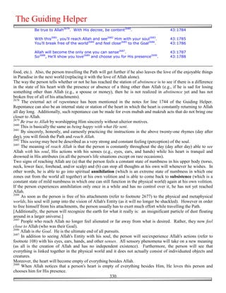 The Guiding Helper
            Be true to Allah2679. With His decree, be content2680.                          43:1784

            With this2681, you'll reach Allah and see2682 Him with your soul2683.           43:1785
            You'll break free of the world2684 and feel close2685 to the Goal2686.          43:1786

            Allah will become the only one you can sense2687.                               43:1787
            So2688, He'll show you love2689 and choose you for His presence2690.            43:1788



food, etc.). Also, the person travelling the Path will get further if he also leaves the love of the enjoyable things
in Paradise in the next world (replacing it with the love of Allah alone).
The way the person tells whether or not he has reached the station of abstinence is to see if there is a difference
in the state of his heart with the presence or absence of a thing other than Allah (e.g., if he is sad for losing
something other than Allah (e.g., a spouse or money), then he is not realized in abstinence yet and has not
broken free of all of his attachments).
2678
     The external act of repentance has been mentioned in the notes for line 1744 of the Guiding Helper.
Repentance can also be an internal state or station of the heart in which the heart is constantly returning to Allah
all day long. Additionally, such repentance can be made for even mubah and makruh acts that do not bring one
closer to Allah.
2679
     Be true to Allah by worshipping Him sincerely without ulterior motives.
2680
     This is basically the same as being happy with what He sent.
2681
     By sincerely, honestly, and earnestly practicing the instructions in the above twenty-one rhymes (day after
day), you will finish the Path and reach Allah.
2682
     This seeing may best be described as a very strong and constant feeling (perception) of the soul.
2683
     The meaning of reach Allah is that the person is constantly throughout the day (day after day) able to see
Allah with his soul, His actions with his senses (e.g., eyes, ears, and hands) while his heart is tranquil and
drowned in His attributes (in all the person's life situations except on rare occasions).
Two signs of reaching Allah are (a) that the person feels a constant state of numbness in his upper body (torso,
neck, lower face, forehead, and/or scalp) and (b) can stop all thoughts at his own will whenever he wishes. In
other words, he is able to go into spiritual annihilation (which is an extreme state of numbness in which one
zones out from the world all together) at his own volition and is able to come back to subsistence (which is a
constant state of mild numbness in which one can still function in the physical world) again at his own volition.
If the person experiences annihilation only once in a while and has no control over it, he has not yet reached
Allah.
2684
     As soon as the person is free of his attachments (refer to footnote 2677) to the physical and metaphysical
worlds, his soul will jump into the vision of Allah's Entity (as it will no longer be shackled). However in order
to free himself from his attachments, the person usually has to exert much effort while travelling the Path.
[Additionally, the person will recognize the earth for what it really is: an insignificant particle of dust floating
around in a larger universe.]
2685
     People who reach Allah no longer feel alienated or far away from what is desired. Rather, they now feel
close to Allah (who was their Goal).
2686
     Allah is the Goal. He is the ultimate end of all pursuits.
2687
     In addition to seeing Allah's Entity with his soul, the person will see/experience Allah's actions (refer to
footnote 108) with his eyes, ears, hands, and other senses. All sensory phenomena will take on a new meaning
(as all is the creation of Allah and has no independent existence). Furthermore, the person will see that
everything is linked together in the physical world and it does not actually consist of individuated objects and
creatures.
Moreover, the heart will become empty of everything besides Allah.
2688
     When Allah notices that a person's heart is empty of everything besides Him, He loves this person and
chooses him for His presence.
                                                          330
 