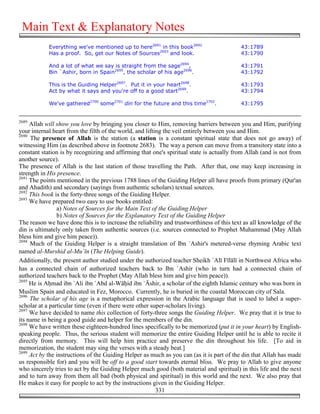 Main Text & Explanatory Notes
            Everything we've mentioned up to here2691 in this book2692                     43:1789
            Has a proof. So, get our Notes of Sources2693 and look.                        43:1790

            And a lot of what we say is straight from the sage2694,                        43:1791
            Bin `Ashir, born in Spain2695, the scholar of his age2696.                     43:1792

            This is the Guiding Helper2697. Put it in your heart2698.                      43:1793
            Act by what it says and you're off to a good start2699.                        43:1794

            We've gathered2700 some2701 din for the future and this time2702.              43:1795


2689
     Allah will show you love by bringing you closer to Him, removing barriers between you and Him, purifying
your internal heart from the filth of the world, and lifting the veil entirely between you and Him.
2690
     The presence of Allah is the station (a station is a constant spiritual state that does not go away) of
witnessing Him (as described above in footnote 2683). The way a person can move from a transitory state into a
constant station is by recognizing and affirming that one's spiritual state is actually from Allah (and is not from
another source).
The presence of Allah is the last station of those travelling the Path. After that, one may keep increasing in
strength in His presence.
2691
     The points mentioned in the previous 1788 lines of the Guiding Helper all have proofs from primary (Qur'an
and Ahadith) and secondary (sayings from authentic scholars) textual sources.
2692
     This book is the forty-three songs of the Guiding Helper.
2693
     We have prepared two easy to use books entitled:
                a) Notes of Sources for the Main Text of the Guiding Helper
                b) Notes of Sources for the Explanatory Text of the Guiding Helper
The reason we have done this is to increase the reliability and trustworthiness of this text as all knowledge of the
din is ultimately only taken from authentic sources (i.e. sources connected to Prophet Muhammad (May Allah
bless him and give him peace)).
2694
     Much of the Guiding Helper is a straight translation of Ibn `Ashir's metered-verse rhyming Arabic text
named al-Murshid al-Mu`īn (The Helping Guide).
Additionally, the present author studied under the authorized teacher Sheikh `Alī Fīlālī in Northwest Africa who
has a connected chain of authorized teachers back to Ibn `Ashir (who in turn had a connected chain of
authorized teachers back to the Prophet (May Allah bless him and give him peace)).
2695
     He is A&mad ibn `Ali ibn `Abd al-Wā&id ibn `Āshir, a scholar of the eighth Islamic century who was born in
Muslim Spain and educated in Fez, Morocco. Currently, he is buried in the coastal Moroccan city of Sala.
2696
     The scholar of his age is a metaphorical expression in the Arabic language that is used to label a super-
scholar at a particular time (even if there were other super-scholars living).
2697
     We have decided to name this collection of forty-three songs the Guiding Helper. We pray that it is true to
its name in being a good guide and helper for the members of the din.
2698
     We have written these eighteen-hundred lines specifically to be memorized (put it in your heart) by English-
speaking people. Thus, the serious student will memorize the entire Guiding Helper until he is able to recite it
directly from memory. This will help him practice and preserve the din throughout his life. [To aid in
memorization, the student may sing the verses with a steady beat.]
2699
     Act by the instructions of the Guiding Helper as much as you can (as it is part of the din that Allah has made
us responsible for) and you will be off to a good start towards eternal bliss. We pray to Allah to give anyone
who sincerely tries to act by the Guiding Helper much good (both material and spiritual) in this life and the next
and to turn away from them all bad (both physical and spiritual) in this world and the next. We also pray that
He makes it easy for people to act by the instructions given in the Guiding Helper.
                                                          331
 