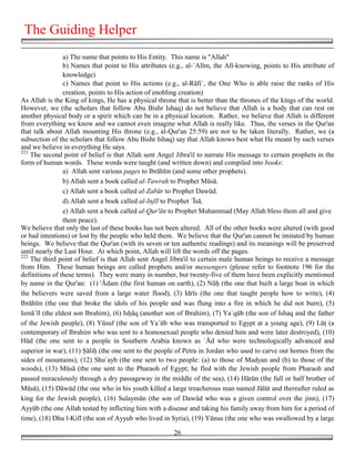 The Guiding Helper
                a) The name that points to His Entity. This name is "Allah"
                b) Names that point to His attributes (e.g., al-`Alīm, the All-knowing, points to His attribute of
                knowledge)
                c) Names that point to His actions (e.g., al-Rāfi`, the One Who is able raise the ranks of His
                creation, points to His action of enobling creation)
As Allah is the King of kings, He has a physical throne that is better than the thrones of the kings of the world.
However, we (the scholars that follow Abu Bishr Ishaq) do not believe that Allah is a body that can rest on
another physical body or a spirit which can be in a physical location. Rather, we believe that Allah is different
from everything we know and we cannot even imagine what Allah is really like. Thus, the verses in the Qur'an
that talk about Allah mounting His throne (e.g., al-Qur'an 25:59) are not to be taken literally. Rather, we (a
subsection of the scholars that follow Abu Bishr Ishaq) say that Allah knows best what He meant by such verses
and we believe in everything He says.
221
    The second point of belief is that Allah sent Angel Jibra'il to narrate His message to certain prophets in the
form of human words. These words were taught (and written down) and compiled into books:
                a) Allah sent various pages to Ibrāhīm (and some other prophets).
                b) Allah sent a book called al-Tawrah to Prophet Mūsā.
                c) Allah sent a book called al-Zabūr to Prophet Dawūd.
                d) Allah sent a book called al-Injīl to Prophet `Īsā.
                e) Allah sent a book called al-Qur'ān to Prophet Muhammad (May Allah bless them all and give
                them peace).
We believe that only the last of these books has not been altered. All of the other books were altered (with good
or bad intentions) or lost by the people who held them. We believe that the Qur'an cannot be imitated by human
beings. We believe that the Qur'an (with its seven or ten authentic readings) and its meanings will be preserved
until nearly the Last Hour. At which point, Allah will lift the words off the pages.
222
    The third point of belief is that Allah sent Angel Jibra'il to certain male human beings to receive a message
from Him. These human beings are called prophets and/or messengers (please refer to footnote 196 for the
definitions of these terms). They were many in number, but twenty-five of them have been explicitly mentioned
by name in the Qur'an: (1) 'Ādam (the first human on earth), (2) Nū& (the one that built a large boat in which
the believers were saved from a large water flood), (3) Idrīs (the one that taught people how to write), (4)
Ibrāhīm (the one that broke the idols of his people and was flung into a fire in which he did not burn), (5)
Ismā`īl (the eldest son Ibrahim), (6) Is&āq (another son of Ibrahim), (7) Ya`qūb (the son of Ishaq and the father
of the Jewish people), (8) Yūsuf (the son of Ya`ūb who was transported to Egypt at a young age), (9) Lū' (a
contemporary of Ibrahim who was sent to a homosexual people who denied him and were later destroyed), (10)
Hūd (the one sent to a people in Southern Arabia known as `Ād who were technologically advanced and
superior in war), (11) "āli& (the one sent to the people of Petra in Jordan who used to carve out homes from the
sides of mountains), (12) Shu`ayb (the one sent to two people: (a) to those of Madyan and (b) to those of the
woods), (13) Mūsā (the one sent to the Pharaoh of Egypt; he fled with the Jewish people from Pharaoh and
passed miraculously through a dry passageway in the middle of the sea), (14) Hārūn (the full or half brother of
Mūsā), (15) Dāwūd (the one who in his youth killed a large treacherous man named Jālūt and thereafter ruled as
king for the Jewish people), (16) Sulaymān (the son of Dawūd who was a given control over the jinn), (17)
Ayyūb (the one Allah tested by inflicting him with a disease and taking his family away from him for a period of
time), (18) Dhu l-Kifl (the son of Ayyub who lived in Syria), (19) Yūnus (the one who was swallowed by a large

                                                       26
 