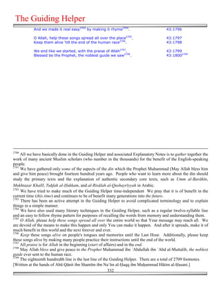 The Guiding Helper
           And we made it real easy2703 by making it rhyme2704.                         43:1796

           O Allah, help these songs spread all over the place2705.                     43:1797
           Keep them alive 'till the end of the human race2706.                         43:1798

           We end like we started, with the praise of Allah2707.                        43:1799
           Blessed be the Prophet, the noblest guide we saw2708.                        43:18002709




2700
     All we have basically done in the Guiding Helper and associated Explanatory Notes is to gather together the
work of many ancient Muslim scholars (who number in the thousands) for the benefit of the English-speaking
people.
2701
     We have gathered only some of the aspects of the din which the Prophet Muhammad (May Allah bless him
and give him peace) brought fourteen hundred years ago. People who want to learn more about the din should
study the primary texts and the explanation of authentic secondary core texts, such as Umm al-Barāhīn,
Mukhta*ar Khalīl, Tu!fah al-)ukkam, and al-Risālah al-Qushayrīyyah in Arabic.
2702
     We have tried to make much of the Guiding Helper time-independent We pray that it is of benefit in the
current time (this time) and continues to be of benefit many generations into the future.
2703
     There has been an active attempt in the Guiding Helper to avoid complicated terminology and to explain
things in a simple manner.
2704
     We have also used many literary techniques in the Guiding Helper, such as a regular twelve-syllable line
and an easy to follow rhyme pattern for purposes of recalling the words from memory and understanding them.
2705
     O Allah, please help these songs spread all over the entire world so that Your message may reach all. We
are devoid of the means to make this happen and only You can make it happen. And after it spreads, make it of
much benefit in this world and the next forever and ever.
2706
     Keep these songs alive on people's tongues and memories until the Last Hour. Additionally, please keep
these songs alive by making many people practice their instructions until the end of the world.
2707
     All praise is for Allah in the beginning (start of affairs) and in the end.
2708
     May Allah bless and give peace to the Prophet Muhammad ibn `Abdullah ibn `Abd al-Muttalib, the noblest
guide ever sent to the human race.
2709
     The eighteenth hundredth line is the last line of the Guiding Helper. There are a total of 2709 footnotes.
[Written at the hands of Abū Qānit ibn Shamīm ibn Na`īm al-)aqq ibn Mu&ammad Hātim al-)asani.]
                                                          332
 