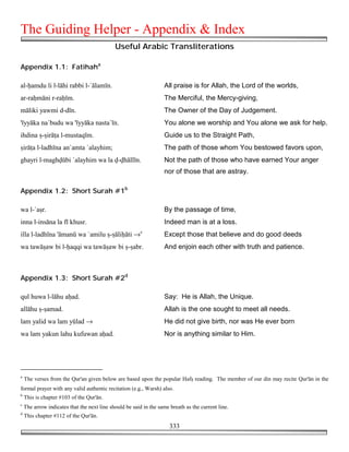 The Guiding Helper - Appendix & Index
                                             Useful Arabic Transliterations

Appendix 1.1: Fatihaha

al-!amdu li l-lāhi rabbi l-`ālamīn.                                All praise is for Allah, the Lord of the worlds,
ar-ra!māni r-ra!īm.                                                The Merciful, the Mercy-giving,
māliki yawmi d-dīn.                                                The Owner of the Day of Judgement.
'īyyāka na`budu wa 'īyyāka nasta`īn.                               You alone we worship and You alone we ask for help.
ihdina $-$irā%a l-mustaqīm.                                        Guide us to the Straight Path,
$irā%a l-ladhīna an`amta `alayhim;                                 The path of those whom You bestowed favors upon,
ghayri l-magh!ūbi `alayhim wa la !-!hāllīn.                        Not the path of those who have earned Your anger
                                                                   nor of those that are astray.

Appendix 1.2: Short Surah #1b

wa l-`a$r.                                                         By the passage of time,
inna l-insāna la fī khusr.                                         Indeed man is at a loss.
illa l-ladhīna 'āmanū wa `amilu $-$āli!āti →c                      Except those that believe and do good deeds
wa tawā$aw bi l-!aqqi wa tawā$aw bi $-$abr.                        And enjoin each other with truth and patience.



Appendix 1.3: Short Surah #2d

qul huwa l-lāhu a!ad.                                              Say: He is Allah, the Unique.
allāhu $-$amad.                                                    Allah is the one sought to meet all needs.
lam yalid wa lam yūlad →                                           He did not give birth, nor was He ever born
wa lam yakun lahu kufuwan a!ad.                                    Nor is anything similar to Him.




a
    The verses from the Qur'an given below are based upon the popular Haf$ reading. The member of our din may recite Qur'ān in the
formal prayer with any valid authentic recitation (e.g., Warsh) also.
b
    This is chapter #103 of the Qur'ān.
c
    The arrow indicates that the next line should be said in the same breath as the current line.
d
    This chapter #112 of the Qur'ān.
                                                                      333
 