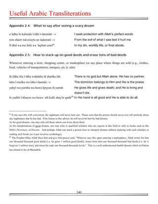 Useful Arabic Transliterations
Appendix 2.4: What to say after seeing a scary dream

a`ūdhu bi kalimāti l-lāhi t-tāmmāti →                            I seek protection with Allah's perfect words
min sharri mā ra'aytu an ta!urranī →                             From the evil of what I saw lest it hurt me
fī dīnī wa ma`āshī wa `āqibati amrīaa.                           In my din, worldly life, or final abode.


Appendix 2.5: How to stack up on good deeds and erase tons of bad deeds

Whenever entering a store, shopping center, or marketplace (or any place where things are sold (e.g., clothes,
food, vehicles of transportation, antiques, etc.)), utter:

lā ilāha illa l-lāhu wa!dahu lā sharīka lah.                     There is no god but Allah alone. He has no partner.
lahu l-mulku wa lahu l-!amdu →                                   The dominion belongs to Him and His is the praise.
yu!yī wa yumītu wa huwa !ayyun lā yamūt.                         He gives life and gives death; and He is living and
                                                                 doesn't die.
                                                            bb
bi yadihi l-khayru wa huwa `alā kulli shay'in qadīr .In His hand is all good and He is able to do all.




aa
  If one says this with conviction, the nightmare will never hurt one. Please note that the person should never ever tell anybody about
any nightmares that he has had. If he listens to this advice, he will never be hurt by bad dreams.
As for good dreams, one may only tell those whom one loves about them.
As for interpretations of good dreams, one may refer to qualified scholars who are experts in this field or refer to books such as Ibn
Sīrīn's Dictionary of Dreams. And perhaps Allah can teach a person how to interpret dreams without studying with such scholars or
reading such books (as it just involves symbology).
bb
   The Prophet (May Allah bless him and give him peace) said, "Whoever says this upon entering a marketplace, Allah writes for him
one thousand thousand good deeds [i.e. he gains 1 million good deeds], erases from him one thousand thousand bad deeds [i.e. he is
forgiven 1 million sins], and raises his rank one thousand thousand levels." This is a well-authenticated hadith (!asan) which al-Hakim
has related in his al-Mustadrik.




                                                                  340
 