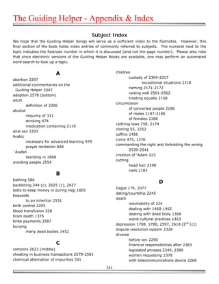The Guiding Helper - Appendix & Index
                                          Subject Index
We hope that the Guiding Helper Songs will serve as a sufficient index to the footnotes. However, this
final section of the book holds index entries of commonly referred to subjects. The numeral next to the
topic indicates the footnote number in which it is discussed (and not the page number). Please also note
that since electronic versions of the Guiding Helper Books are available, one may perform an automated
word search to look up a topic.


                       A                                children
                                                                custody of 2304-2317
abortion 2297
                                                                        exceptional situations 2318
additional commentaries on the
                                                                naming 2171-2172
 Guiding Helper 2042
                                                                raising well 2561-2562
adoption 2578 (bottom)
                                                                treating equally 2168
adult
                                                        circumcision
        definition of 2206
                                                                of converted people 2186
alcohol
                                                                of males 2187-2188
        impurity of 331
                                                                of females 2188
        drinking 474
                                                        clothing laws 758, 2174
        medication containing 2119
                                                        cloning 55, 2252
anal sex 2293
                                                        coffins 1456
Arabic
                                                        coma 475, 1376
        necessary for advanced learning 979
                                                        commanding the right and forbidding the wrong
        prayer recitation 848
                                                                2539-2541
`Arafah
                                                        creation of 'Adam 223
        standing in 1868
                                                        cutting
avoiding people 2554
                                                                head hair 2198
                                                                nails 2183
                       B
bathing 586
                                                                               D
backbiting 244 (c), 2625 (1), 2627
                                                        Dajjal 179, 2077
belts to keep money in during Hajj 1805
                                                        dating/courtship 2245
bequests
                                                        death
        to an inheritor 2531
                                                               inevitability of 224
birth control 2295
                                                               dealing with 1460-1462
blood transfusion 328
                                                               dealing with dead body 1368
brain death 1376
                                                               weird cultural practices 1463
bribe payments 2587
                                                        depression 1708, 1780, 2597, 2618 (2nd (c))
burying
                                                        dispute resolution system 2328
        many dead bodies 1452
                                                        divorce
                                                               before sex 2290
                       C                                       financial responsibilities after 2383
cartoons 2623 (middle)                                         legislated phrases 2349, 2380
cheating in business transactions 2579-2581                    women requesting 2378
chemical alternation of impurities 331                         with telecommunications device 2268

                                                  341
 