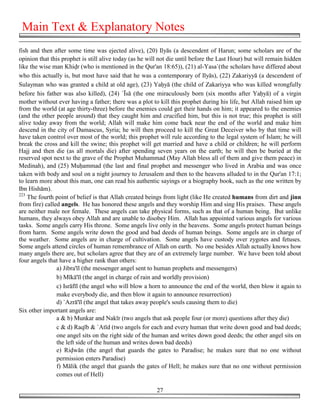 Main Text & Explanatory Notes
fish and then after some time was ejected alive), (20) Ilyās (a descendent of Harun; some scholars are of the
opinion that this prophet is still alive today (as he will not die until before the Last Hour) but will remain hidden
like the wise man Khi!r (who is mentioned in the Qur'an 18:65)), (21) al-Yasa`(the scholars have differed about
who this actually is, but most have said that he was a contemporary of Ilyās), (22) Zakariyyā (a descendent of
Sulayman who was granted a child at old age), (23) Ya&yā (the child of Zakariyya who was killed wrongfully
before his father was also killed), (24) `Īsā (the one miraculously born (six months after Ya&yā) of a virgin
mother without ever having a father; there was a plot to kill this prophet during his life, but Allah raised him up
from the world (at age thirty-three) before the enemies could get their hands on him; it appeared to the enemies
(and the other people around) that they caught him and crucified him, but this is not true; this prophet is still
alive today away from the world; Allah will make him come back near the end of the world and make him
descend in the city of Damascus, Syria; he will then proceed to kill the Great Deceiver who by that time will
have taken control over most of the world; this prophet will rule according to the legal system of Islam; he will
break the cross and kill the swine; this prophet will get married and have a child or children; he will perform
Hajj and then die (as all mortals die) after spending seven years on the earth; he will then be buried at the
reserved spot next to the grave of the Prophet Muhammad (May Allah bless all of them and give them peace) in
Medinah), and (25) Mu&ammad (the last and final prophet and messenger who lived in Arabia and was once
taken with body and soul on a night journey to Jerusalem and then to the heavens alluded to in the Qur'an 17:1;
to learn more about this man, one can read his authentic sayings or a biography book, such as the one written by
Ibn Hishām).
223
    The fourth point of belief is that Allah created beings from light (like He created humans from dirt and jinn
from fire) called angels. He has honored these angels and they worship Him and sing His praises. These angels
are neither male nor female. These angels can take physical forms, such as that of a human being. But unlike
humans, they always obey Allah and are unable to disobey Him. Allah has appointed various angels for various
tasks. Some angels carry His throne. Some angels live only in the heavens. Some angels protect human beings
from harm. Some angels write down the good and bad deeds of human beings. Some angels are in charge of
the weather. Some angels are in charge of cultivation. Some angels have custody over zygotes and fetuses.
Some angels attend circles of human remembrance of Allah on earth. No one besides Allah actually knows how
many angels there are, but scholars agree that they are of an extremely large number. We have been told about
four angels that have a higher rank than others:
                a) Jibra'īl (the messenger angel sent to human prophets and messengers)
                b) Mīkā'īl (the angel in charge of rain and worldly provision)
                c) Isrāfīl (the angel who will blow a horn to announce the end of the world, then blow it again to
                make everybody die, and then blow it again to announce resurrection)
                d) `Azrā'īl (the angel that takes away people's souls causing them to die)
Six other important angels are:
                a & b) Munkar and Nakīr (two angels that ask people four (or more) questions after they die)
                c & d) Raqīb & `Atīd (two angels for each and every human that write down good and bad deeds;
                one angel sits on the right side of the human and writes down good deeds; the other angel sits on
                the left side of the human and writes down bad deeds)
                e) Ri!wān (the angel that guards the gates to Paradise; he makes sure that no one without
                permission enters Paradise)
                f) Mālik (the angel that guards the gates of Hell; he makes sure that no one without permission
                comes out of Hell)

                                                         27
 
