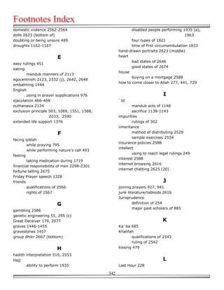 Footnotes Index
domestic violence 2562-2564                               disabled people performing 1935 (a),
dolls 2623 (bottom of)                                                                 1963
doubting or being unsure 489                              four types of 1821
droughts 1162-1167                                        time of first circumambulation 1833
                                                   hand-drawn portraits 2623 (middle)
                        E                          heart
                                                          bad states of 2646
easy rulings 451
                                                          good states of 2674
eating
                                                   house
       mandub manners of 2113
                                                          buying on a mortgage 2588
egocentrism 2123, 2332 (j), 2642, 2648
                                                   how to come closer to Allah 277, 441, 729
embalming 1444
English
       using in prayer supplications 976                                    I
ejaculation 466-468                                `Id
euthanasia 2124                                            mandub acts of 1148
exclusion principle 503, 1069, 1551, 1588,                 sacrifice 1138-1143
                    2033, 2590                     impurities
extended life support 1376                                 rulings of 302
                                                   inheritance
                        F                                  method of distributing 2529
                                                           sample exercises 2534
facing qiblah
                                                   insurance policies 2588
        while praying 795
                                                   intellect
        while performing nature's call 493
                                                           using to reach legal rulings 249
fasting
                                                   interest 2588
        taking medication during 1719
                                                   internet browsing 2616
financial responsibility of men 2298-2301
                                                   internet chatting 2625 (20)
fortune telling 2675
Friday Prayer speech 1328
friends                                                                     J
        qualifications of 2566                     joining prayers 927, 941
        rights of 2567                             junk literature/tabloids 2616
                                                   Jurisprudence
                        G                                  definition of 254
                                                           major past scholars of 885
gambling 2586
genetic engineering 55, 295 (c)
Great Deceiver 179, 2077                                                   K
graves 1446-1455                                   Ka`ba 685
gravestones 1457                                   Khalifah
group dhikr 2667 (bottom)                                 qualifications of 2543
                                                          ruling of 2542
                        H                          kissing 479

hadith interpretation 510, 2553
Hajj                                                                       L
       ability to perform 1935                     Last Hour 228

                                             342
 