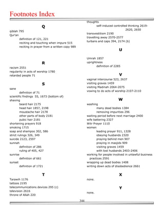 Footnotes Index
                                                          thoughts
                        Q                                         self-induced controlled thinking 2619-
                                                                                        2620, 2650
qiblah 795
                                                          transvestitism 2190
Qur'an
                                                          travelling away 2570-2577
       definition of 121, 221
                                                          turbans and caps 394, 2174 (b)
       reciting and touching when impure 515
       reciting in prayer from a written copy 989
                                                                                  U

                                                          Umrah 1857
                        R                                 uprightness
                                                                 definition of 2285
racism 2551
regularity in acts of worship 1780
retarded people 71                                                                V
                                                          vaginal intercourse 523, 2637
                        S                                 visiting graves 1459
                                                          visiting Madinah 2064-2075
sane
                                                          vowing to do acts of worship 2107-2110
        definition of 71
scientific findings 55, 1673 (bottom of)
shaving                                                                          W
        beard hair 2175                                   washing
        head hair 1857, 2198                                     many dead bodies 1384
        moustache hair 2178                                      removing impurities 296
        other parts of body 2181                          waiting period before next marriage 2400
        pubic hair 2181                                   wife battering 2327
shortening prayers 918                                    Witr Prayer 1110
smoking 1715                                              women
soap and shampoo 302, 586                                        leading prayer 911, 1328
strict rulings 326, 349                                          obeying husbands 2320
suicide 2123, 2597                                               praying behind men 907
sunnah                                                           praying in masjids 909
        definition of 286                                        visiting graves 1459
        ruling of 405, 427                                       with lost husbands 2403-2406
sunrise                                                   working for people involved in unlawful business
        definition of 661                                   practices 2591
sunset                                                    wrapping up dead bodies 1408
        definition of 1721                                writing down acts of disobedience 2661


                        T                                                         X
Tarawih 1176                                              none.
tattoos 2195
telecommunications devices 295 (c)                                                Y
television 2616
                                                          none.
throne of Allah 220

                                                    344
 