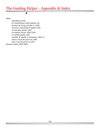 The Guiding Helper - Appendix & Index
                       Z

Zakat
     calculating 1546
     for corporations 1464 (bottom of)
     giving non-living animals in 1508
     minimum threshold of wealth 1481
     on business goods 1495
     on loaned money 1490-1492
     on rented goods 1502
     transfer of wealth is necessary 1466 (c)
     what it must be given on 1468
     who it can be given to 1597
Zamzam water 2059-2062




                                                345
 