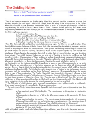 The Guiding Helper
            Believe in death224 and the two questioning angels225.                         3:106

            Believe in the world between death and afterlife226.                           3:107


There is an important story that our Prophet (May Allah bless him and give him peace) told us about that
involves humans, jinn, and angels: After Allah created 'Adam, He asked all the beings present in the Higher
Gathering of Angels to bow down (not prostrate) to 'Adam as an act of reverence (not worship). All of the
angels (as they are unable to disobey) bowed down to 'Adam. However in their gathering, there was a pious
high-ranking jinn named Iblīs who chose (as jinn can choose to disobey Allah) not to bow down. This jinn used
the following logical argument:
                a) Fire is more noble than dirt.
                b) I am created from fire while 'Adam is created from dirt.
                c) I conclude that I am a more noble being than 'Adam.
                d) Only the nobler of two beings should show reverence to the other.
                e) Therefore, I conclude that it is wrong for me to bow down to 'Adam.
Thus, Iblis disobeyed Allah and justified his disobedience using logic. As Iblis was not ready to obey, Allah
banished him from the Gathering of Higher Angels. Iblis (also known as Shay'ān) asked for temporary amnesty
so that he may misguide 'Adam and his descendents. Allah granted him amnesty until the Day of Resurrection
(at which time he will enter the Hellfire). Iblis tricked 'Adam and his wife )awā' (who was later created) into
disobeying Allah in Paradise (by convincing them both to eat the fruit of a tree which they had been forbidden
from eating). Thus, Allah banished 'Adam and his wife out of Paradise to live in the world that we find
ourselves in today. Allah explained to 'Adam (and then to his later descendents via messengers) that people are
responsible for their beliefs and actions in the world. Allah also explained to people that there is a large Hellfire
(for people who disbelieve or disobey) and an expansive Paradise (for people who believe and obey).
As Shaytan does not like 'Adam or any of his descendents, he wants as many of them as possible to end up in
Hell. Thus, he has gathered an army of jinn (whom we cannot see, but they see us) whose job it is to mislead
people. The way they do this is by introducing thoughts into the minds of humans which will lead them to
disobey or disbelieve in Allah. As Iblis has been alive since the time of 'Adam, he has had an opportunity to
thoroughly study the human being and has found the human's weak spots. He strategically attacks the human
being in view of these weak points. The Prophet (May Allah bless him and give him peace) informed us that
Iblis will be successful in his goal of misleading most of humanity. However, Iblis will not be able to ever harm
the true sincere servants of Allah who rely on Him. Thus, the way to defend oneself from Iblis is to rely on
Allah, turn to Allah, remember Allah, and cry to Allah (with tears) seeking protection with Him (like the child
seeks protection with his mother knowing that only she cares about him and can save him).
224
    The fifth point of belief is that no matter how much human beings try, they will not be able to avoid death.
Every single human being will eventually die. There are no exceptions.
225
    The sixth point of belief is that after a person dies and is buried, two angels come to him to ask at least four
questions:
                a) One question is about Who his Lord is. (The correct answer to this question is: My Lord is
                Allah.)
                b) One question is about his way of life or din. (The correct answer to this question is: My din is
                al-Islam.)
                c) One question is about his prophet. (The correct answer to this question is: My prophet is
                Muhammad (May Allah bless him and give him peace), or alternatively: The man whose image I
                was just shown is my prophet, Muhammad (May Allah bless him and give him peace).)
                d) One question is about the divinely-revealed book that he recited. (The correct answer to this
                question is: My book is the Qur'an.)
Allah will make it easy for people who believed these things while they were alive to give the correct answers.
                                                           28
 