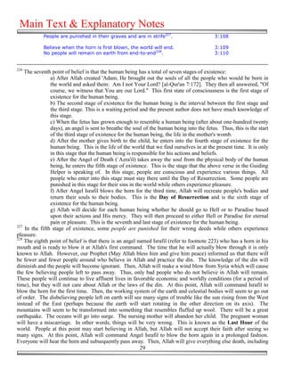 Main Text & Explanatory Notes
            People are punished in their graves and are in strife227.                       3:108

            Believe when the horn is first blown, the world will end.                       3:109
            No people will remain on earth from end-to-end228.                              3:110


226
    The seventh point of belief is that the human being has a total of seven stages of existence:
                a) After Allah created 'Adam, He brought out the souls of all the people who would be born in
                the world and asked them: Am I not Your Lord? [al-Qur'an 7:172]. They then all answered, "Of
                course, we witness that You are our Lord." This first state of consciousness is the first stage of
                existence for the human being.
                b) The second stage of existence for the human being is the interval between the first stage and
                the third stage. This is a waiting period and the present author does not have much knowledge of
                this stage.
                c) When the fetus has grown enough to resemble a human being (after about one-hundred twenty
                days), an angel is sent to breathe the soul of the human being into the fetus. Thus, this is the start
                of the third stage of existence for the human being, the life in the mother's womb.
                d) After the mother gives birth to the child, he enters into the fourth stage of existence for the
                human being. This is the life of the world that we find ourselves in at the present time. It is only
                in this stage that the human being is responsible for his actions and beliefs.
                e) After the Angel of Death (`Azra'il) takes away the soul from the physical body of the human
                being, he enters the fifth stage of existence. This is the stage that the above verse in the Guiding
                Helper is speaking of. In this stage, people are conscious and experience various things. All
                people who enter into this stage must stay there until the Day of Resurrection. Some people are
                punished in this stage for their sins in the world while others experience pleasure.
                f) After Angel Israfil blows the horn for the third time, Allah will recreate people's bodies and
                return their souls to their bodies. This is the Day of Resurrection and is the sixth stage of
                existence for the human being.
                g) Allah will decide for each human being whether he should go to Hell or to Paradise based
                upon their actions and His mercy. They will then proceed to either Hell or Paradise for eternal
                pain or pleasure. This is the seventh and last stage of existence for the human being.
227
    In the fifth stage of existence, some people are punished for their wrong deeds while others experience
pleasure.
228
    The eighth point of belief is that there is an angel named Israfil (refer to footnote 223) who has a horn in his
mouth and is ready to blow it at Allah's first command. The time that he will actually blow through it is only
known to Allah. However, our Prophet (May Allah bless him and give him peace) informed us that there will
be fewer and fewer people around who believe in Allah and practice the din. The knowledge of the din will
diminish and the people will become ignorant. Then, Allah will make a wind blow from Syria which will cause
the few believing people left to pass away. Thus, only bad people who do not believe in Allah will remain.
These people will continue to live affluent lives in favorable economic and worldly conditions (for a period of
time), but they will not care about Allah or the laws of the din. At this point, Allah will command Israfil to
blow the horn for the first time. Then, the working system of the earth and celestial bodies will seem to go out
of order. The disbelieving people left on earth will see many signs of trouble like the sun rising from the West
instead of the East (perhaps because the earth will start rotating in the other direction on its axis). The
mountains will seem to be transformed into something that resembles fluffed up wool. There will be a great
earthquake. The oceans will go into surge. The nursing mother will abandon her child. The pregnant woman
will have a miscarriage. In other words, things will be very wrong. This is known as the Last Hour of the
world. People at this point may start believing in Allah, but Allah will not accept their faith after seeing so
many signs. At this point, Allah will command Angel Israfil to blow the horn again in a prolonged fashion.
Everyone will hear the horn and subsequently pass away. Then, Allah will give everything else death, including
                                                           29
 