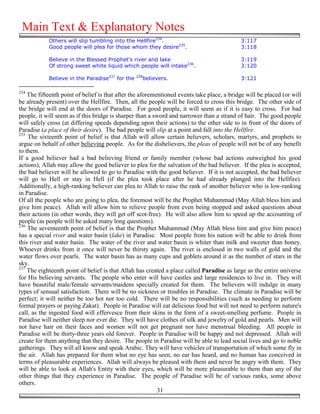 Main Text & Explanatory Notes
            Others will slip tumbling into the Hellfire234.                                 3:117
            Good people will plea for those whom they desire235.                            3:118

            Believe in the Blessed Prophet's river and lake                                 3:119
            Of strong sweet white liquid which people will intake236.                       3:120

            Believe in the Paradise237 for the   238
                                                   believers.                               3:121

234
    The fifteenth point of belief is that after the aforementioned events take place, a bridge will be placed (or will
be already present) over the Hellfire. Then, all the people will be forced to cross this bridge. The other side of
the bridge will end at the doors of Paradise. For good people, it will seem as if it is easy to cross. For bad
people, it will seem as if this bridge is sharper than a sword and narrower than a strand of hair. The good people
will safely cross (at differing speeds depending upon their actions) to the other side to in front of the doors of
Paradise (a place of their desire). The bad people will slip at a point and fall into the Hellfire.
235
    The sixteenth point of belief is that Allah will allow certain believers, scholars, martyrs, and prophets to
argue on behalf of other believing people. As for the disbelievers, the pleas of people will not be of any benefit
to them.
If a good believer had a bad believing friend or family member (whose bad actions outweighed his good
actions), Allah may allow the good believer to plea for the salvation of the bad believer. If the plea is accepted,
the bad believer will be allowed to go to Paradise with the good believer. If it is not accepted, the bad believer
will go to Hell or stay in Hell (if the plea took place after he had already plunged into the Hellfire).
Additionally, a high-ranking believer can plea to Allah to raise the rank of another believer who is low-ranking
in Paradise.
Of all the people who are going to plea, the foremost will be the Prophet Muhammad (May Allah bless him and
give him peace). Allah will allow him to relieve people from even being stopped and asked questions about
their actions (in other words, they will get off scot-free). He will also allow him to speed up the accounting of
people (as people will be asked many long questions).
236
    The seventeenth point of belief is that the Prophet Muhammad (May Allah bless him and give him peace)
has a special river and water basin (lake) in Paradise. Most people from his nation will be able to drink from
this river and water basin. The water of the river and water basin is whiter than milk and sweeter than honey.
Whoever drinks from it once will never be thirsty again. The river is enclosed in two walls of gold and the
water flows over pearls. The water basin has as many cups and goblets around it as the number of stars in the
sky.
237
    The eighteenth point of belief is that Allah has created a place called Paradise as large as the entire universe
for His believing servants. The people who enter will have castles and large residences to live in. They will
have beautiful male/female servants/maidens specially created for them. The believers will indulge in many
types of sensual satisfaction. There will be no sickness or troubles in Paradise. The climate in Paradise will be
perfect; it will neither be too hot nor too cold. There will be no responsibilities (such as needing to perform
formal prayers or paying Zakat). People in Paradise will eat delicious food but will not need to perform nature's
call, as the ingested food will effervesce from their skins in the form of a sweet-smelling perfume. People in
Paradise will neither sleep nor ever die. They will have clothes of silk and jewelry of gold and pearls. Men will
not have hair on their faces and women will not get pregnant nor have menstrual bleeding. All people in
Paradise will be thirty-three years old forever. People in Paradise will be happy and not depressed. Allah will
create for them anything that they desire. The people in Paradise will be able to lead social lives and go to noble
gatherings. They will all know and speak Arabic. They will have vehicles of transportation of which some fly in
the air. Allah has prepared for them what no eye has seen, no ear has heard, and no human has conceived in
terms of pleasurable experiences. Allah will always be pleased with them and never be angry with them. They
will be able to look at Allah's Entity with their eyes, which will be more pleasurable to them than any of the
other things that they experience in Paradise. The people of Paradise will be of various ranks, some above
others.
                                                           31
 