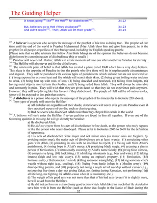 The Guiding Helper
            It keeps going239 like240 the Hell241 for disbelievers242.                     3:122

            But, believers go to Hell if they disobeyed243                                 3:123
            And didn't repent244. Then, Allah will lift their grade245.                    3:124



238
    A believer is a person who accepts the message of the prophet of his time as being true. The prophet of our
time until the end of the world is Prophet Muhammad (May Allah bless him and give him peace); he is the
prophet for all people, regardless of their background, including the English-speaking people.
[Please note that we (the scholars that follow Abu Bishr Ishaq) are of the opinion that believers do not become
disbelievers by committing acts of disobedience (big or small).]
239
    Paradise will never end. Rather, Allah will create moments of time one after another in Paradise for eternity.
240
    The Hellfire will also never end for the disbelievers.
241
    The nineteenth point of belief is that Allah has created a place called Hell which has a very deep bottom.
This place is the opposite of Paradise in that the people who live there will be in unpleasurable circumstances
and anguish. They will be punished with various types of punishments which include but are not restricted to:
(1) being exposed to extreme heat and fire which will scorch their skins, (2) being given boiling water and pus
to drink, (3) being beat up with rods of iron, (4) being shackled and restricted, (5) falling from heights, (6)
having metal objects inserted into their bodies, and (7) being veiled from Allah. They will always be miserable
and constantly in pain. They will wish that they are given death so that they do not experience pain anymore.
However, they will keep living like this forever if they disbelieved. The people of Hell will be of various ranks,
some will be exposed to less pain than others.
242
    A disbeliever is a person who rejects the message of the prophet of his time (refer to footnote 238 above).
243
    Two types of people will enter the Hellfire:
                a) All disbelievers regardless of their deeds; disbelievers will never ever get into Paradise even if
                they practiced aspects of our din, such as charity-giving.
                b) Bad believers who disobeyed Allah more than they obeyed Him while in the world
244
    A believer will only enter the Hellfire if seven qualities are found in him all together. If even one of the
following qualities is missing, he will go directly to Paradise:
                a) He disobeyed Allah.
                b) He did not repent from his acts of disobedience before death, as the person who truly repents
                is like the person who never disobeyed. Please refer to footnotes 2605 to 2608 for the definition
                of repentance.
                c) His acts of disobedience were major and not minor ones (as minor ones are forgiven by
                avoiding major ones); the major acts of disobedience are at least twenty: (1) associating other
                gods with Allah, (2) persisting in sins with no intention to repent, (3) feeling safe from Allah's
                punishment, (4) losing hope in Allah's mercy, (5) practicing black magic, (6) accusing a chaste
                person of fornication, (7) intentionally swearing by Allah's name falsely, (8) giving false witness,
                (9) compulsive lying, (10) backbiting, (11) drinking intoxicants (e.g., beer and wine), (12) taking
                interest (high and low rate usury), (13) eating an orphan's property, (14) fornication, (15)
                homosexuality, (16) homicide / suicide (killing someone wrongfully), (17) taking someone else's
                wealth without right (e.g., stealing), (18) fleeing from battle (when in a Muslim army), (19)
                disrespecting parents, and (20) purposely not doing a wajib act of worship without excuse (e.g.,
                not praying five times a day, not giving Zakat, not fasting during Ramadan, not performing Hajj
                all life long, not fighting for Allah's cause when it is mandatory, etc.).
                d) The weight of his good acts was not more than that of his bad acts (even if it is slightly more,
                he will saved from the Hellfire).
                e) He did not perform an extraordinary good action which Allah liked so much that He decided to
                save him with it from the Hellfire (such as those that fought in the Battle of Badr during the
                                                           32
 
