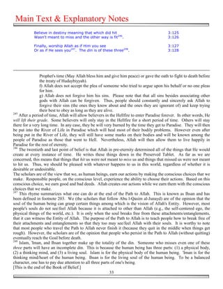 Main Text & Explanatory Notes
            Believe in destiny meaning that which did hit                                  3:125
            Wasn't meant to miss and the other way is fit246.                              3:126

            Finally, worship Allah as if Him you see                                       3:127
            Or as if He sees you247. The din is of these three248.                         3:128




                 Prophet's time (May Allah bless him and give him peace) or gave the oath to fight to death before
                 the treaty of Hudaybiyyah).
                 f) Allah does not accept the plea of someone who tried to argue upon his behalf or no one pleas
                 for him.
                 g) Allah does not forgive him his sins. Please note that that all sins besides associating other
                 gods with Allah can be forgiven. Thus, people should constantly and sincerely ask Allah to
                 forgive their sins (the ones they know about and the ones they are ignorant of) and keep trying
                 their best to obey as long as they are alive.
245
    After a period of time, Allah will allow believers in the Hellfire to enter Paradise forever. In other words, He
will lift their grade. Some believers will only stay in the Hellfire for a short period of time. Others will stay
there for a very long time. In any case, they be will very burned by the time they get to Paradise. They will then
be put into the River of Life in Paradise which will heal most of their bodily problems. However even after
being put in the River of Life, they will still have some marks on their bodies and will be known among the
people of Paradise as those that went to Hell. Nevertheless, Allah will then allow them to live happily in
Paradise for the rest of eternity.
246
    The twentieth and last point of belief is that Allah in pre-eternity determined all of the things that He would
create at every instance of time. He writes these things down in the Preserved Tablet. As far as we are
concerned, this means that things that hit us were not meant to miss us and things that missed us were not meant
to hit us. Thus, we should be pleased with whatever happens to us in this world, regardless of whether it is
desirable or undesirable.
The scholars are of the view that we, as human beings, earn our actions by making the conscious choices that we
make. Responsible people, on the conscious level, experience the ability to choose their actions. Based on this
conscious choice, we earn good and bad deeds. Allah creates our actions while we earn them with the conscious
choices that we make.
247
    This rhyme summarizes what one can do at the end of the Path to Allah. This is known as Ihsan and has
been defined in footnote 203. We (the scholars that follow Abu l-Qasim al-Junayd) are of the opinion that the
soul of the human being can grasp certain things among which is the vision of Allah's Entity. However, most
people's souls do not see/feel Allah because it is attached to other than Allah (e.g., the self-centered ego, the
physical things of the world, etc.). It is only when the soul breaks free from these attachments/entanglements,
that it can witness the Entity of Allah. The purpose of the Path to Allah is to teach people how to break free of
their attachments and entanglements so that they too may see/feel Allah with their souls. It is worthy to note
that most people who travel the Path to Allah never finish it (because they quit in the middle when things get
rough). However, the scholars are of the opinion that people who persist in the Path to Allah (without quitting)
eventually reach the Goal before death.
248
    Islam, 'Iman, and Ihsan together make up the totality of the din. Someone who misses even one of these
three parts will have an incomplete din. This is because the human being has three parts: (1) a physical body,
(2) a thinking mind, and (3) a living soul. Islam is for the physical body of the human being. 'Iman is for the
thinking mind/heart of the human being. Ihsan is for the living soul of the human being. To be a balanced
character, one has to pay due attention to all three parts of one's being.
[This is the end of the Book of Belief.]
                                                            33
 