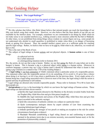 The Guiding Helper
            Song 4: The Legal Rulings249
            250
              The Legal rulings are from the speech of Allah                              4:129
            Connected with 251actions252 of us253 who follow Law254.                      4:130



249
    We (the scholars that follow Abu Bishr Ishaq) believe that rational people can reach the knowledge of our
fifty core beliefs using their minds alone. However, we also believe that the finer details of our din are not
reachable by the intellect alone. For example, sometimes we are commanded to do things by Allah which do
not make sense to our unaided intellects (e.g., walking around a stone structure called the Ka`bah in Makkah).
At other times, we are prohibited from doing things whose wisdom we cannot figure out (e.g., some people do
not understand why alcohol in small quantities is prohibited to intake when there is no danger of becoming
drunk or getting liver disease). Thus, the unaided intellect cannot serve as a sufficient guide for reaching
specific legal rulings. Rather, we believe that we have to be told by Allah what to do; otherwise, we would not
have a clue.
250
    This is the start of the Book of Law.
251
    The subject of legal rulings is human actions and not physical objects. A human action is one of three
things:
                 a) a physical activity
                 b) a verbal statement
                 c) a distinguishing intention (refer to footnote 201)
We, the jurists, do not say that a pig is haram. Rather, we say that eating the flesh of a pig (when not in dire
hunger) is haram. This is because a pig is a physical object while eating is a human action. [However in
common language, a person may say a pig is haram (and it should be understood that what is meant is that
eating a pig is haram) as is stated in line 1730 of the Guiding Helper.]
252
    A legal ruling is our best estimation of Allah's statement about a particular action of a responsible person.
This statement either asks the responsible person (1) to do something, (2) to avoid it, (3) gives him a choice
about doing it or leaving it, or (4) it lays down a qualification for the previous three. Every single action of a
human being has a legal ruling associated with it; however most of the time, the legal ruling is that the action is
neutral and may be performed or left undone.
253
    Legal rulings are directed only towards responsible people. Please refer to footnotes 70 to 80 to learn who
these people are.
254
    Jurisprudence or Law is the knowledge by which we can know the legal rulings of human actions. These
legal rulings are derived from eleven sources:
                 a) Qur'ān (the legal statements directed to the Muslims in the divinely revealed Arabic book that
                 our Prophet (May Allah bless him and give him peace) taught us)
                 b) A&ādīth (the legal statements and actions of the Prophet (May Allah bless him and give him
                 peace) recorded in the authentic sayings)
                 c) Ijmā`(the concurrence of authentic scholars on a subject at a particular time)
                 d) Qiyās (contemporary analogies drawn by expert scholars of Law from examining the
                 reasoning behind past legal rulings)
                 e) Isti&sān (preferring the stronger of two proofs or making an exception to the rule for certain
                 circumstances based upon evidence)
                 f) Ma#la&ah Mursalah (establishing a legal ruling (based on and conforming to principles
                 narrated in the primary texts) due to an extreme necessity, non-essential human need, or for the
                 promotion of praiseworthy conduct)
                                                            34
 