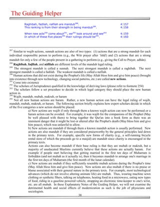 The Guiding Helper
            Raghibah, fadilah, nafilah are mandub288.                                    4:157
            This ranking is from their strength in being mandub289.                      4:158

            When new acts290 come about291, we292 look around and see293                 4:159
            In which of these five places294 their rulings should be295.                 4:160




287
    Similar to wajib actions, sunnah actions are also of two types: (1) actions that are a strong mandub for each
individual responsible person to perform (e.g., the Witr prayer after `Ishā') and (2) actions that are a strong
mandub for only a few of the people present in a gathering to perform (e.g., giving the Call to Prayer, adhān).
288
    Raghībah, fa!īlah, and nāfilah are different levels of the mandub legal ruling.
289
    The strongest mandub is called a sunnah. The next strongest mandub is called a raghibah. The next
strongest mandub is called a fadilah. The weakest mandub is called a nafilah.
290
    Human actions that did not exist during the Prophet's life (May Allah bless him and give him peace) (brought
into existence through new technology, changing social patterns, etc.) are called new actions.
291
    Come into existence
292
    The scholars of Jurisprudence qualified in the knowledge of deriving laws (please refer to footnote 254)
293
    The scholars follow a set procedure to decide in which legal category they should place the new human
action in.
294
    Wajib, mandub, mubah, makruh, or haram
295
    Not all new human actions are haram. Rather, a new human action can have the legal ruling of wajib,
mandub, mubah, makruh, or haram. The following section briefly explains how expert scholars decide in which
of the five categories a new action should be placed:
                a) New actions are wajib if only through them a known wajib action can now be performed or a
                haram action can be avoided. For example, it was wajib for the companions of the Prophet (May
                be well pleased with them) to bring together the Qur'an into a book form as there was an
                imminent danger that it might be lost or altered after the Prophet's death (May bless him and give
                him peace), which was unlawful to allow.
                b) New actions are mandub if through them a known mandub action is usually performed. New
                actions are also mandub if they are considered praiseworthy by the general principles laid down
                in the primary texts. For example, specific new forms of charity (e.g., a self-running bicycle
                rental store of which the proceeds go to a masjid) are mandub since charity is encouraged in the
                primary texts.
                Actions can also become mandub if their base ruling is that they are mubah or makruh, but a
                majority of uneducated Muslims currently believe that these actions are actually haram. For
                example if people start believing that getting married in the first ten days of Muharram is
                forbidden (and not mubah as it actually is), then it becomes mandub to arrange one's marriage in
                the first ten days of Muharram (the first month of the lunar calendar).
                c) New actions are mubah if they sufficiently resemble mubah actions during the Prophet's time
                (May Allah bless him and give him peace). New actions are also mubah if there is no praise or
                blame associated with their general nature in the primary texts. For example, most technological
                advances (which do not involve altering animate life) are mubah. Thus, wearing machine sewn
                clothing or synthetic fibers, talking on telephones, heating food in a microwave, eating new types
                of food, riding in a gasoline powered vehicle, strapping an electronic time-keeper to one's wrist,
                etc. are all mubah. In these Explanatory Notes of the Guiding Helper, we will not examine the
                detrimental health and social effects of modernization as such is the job of physicians and
                sociologists.
                                                          38
 