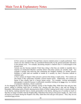 Main Text & Explanatory Notes




                d) New actions are makruh if through them a known makruh action is usually performed. New
                actions are also makruh if they are considered blameworthy by the general principles laid down
                in the primary texts. For example, decorating masjids is makruh since it is discouraged in the
                primary texts.
                Actions can also become makruh if their base ruling is that they are mubah or mandub, but a
                majority of uneducated Muslims currently believe that these actions are actually wajib. For
                example if people start believing that celebrating the Prophet's birthday (or another person's
                birthday) is wajib (and not mandub or mubah as it actually is), then it becomes makruh to
                celebrate such.
                e) New actions are haram if they prevent a person from doing a wajib action. New actions are
                also haram if they sufficiently resemble a known haram action. Additionally, new actions are
                haram if they usually lead to a known haram action. For example, viewing pornographic
                photographs is unlawful because it sufficiently resembles looking at an image (e.g., in a mirror)
                of someone's nakedness, which is unlawful.
As for changing the Qur'an, altering the authentic sayings of the Prophet (May Allah bless him and give him
peace), adding or deleting wajib acts of worship (e.g., praying only four times a day and not fasting in
Ramadan), fabricating tenets of belief, denying known tenets of belief, making lawful what is clearly prohibited
in the Qur'an, making unlawful what is clearly permissible in the Qur'an, altering acts of worship so much so
that they no longer resemble what the Prophet (May Allah bless him and give him peace) taught, etc., these were
all known to be haram during the Prophet's life (May Allah bless him and give him peace). Thus, they are not
considered new actions.
                                                       39
 