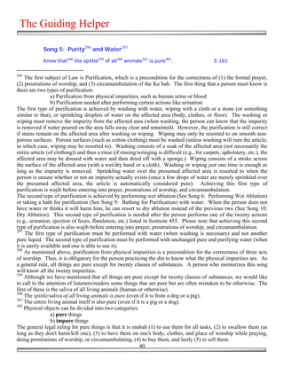 The Guiding Helper

             Song 5: Purity296 and Water297

             Know that298 the spittle299 of all300 animals301 is pure302.                       5:161


296
     The first subject of Law is Purification, which is a precondition for the correctness of (1) the formal prayer,
(2) prostrations of worship, and (3) circumambulation of the Ka`bah. The first thing that a person must know is
there are two types of purification:
                 a) Purification from physical impurities, such as human urine or blood
                 b) Purification needed after performing certain actions like urination
The first type of purification is achieved by washing with water, wiping with a cloth or a stone (or something
similar to that), or sprinkling droplets of water on the affected area (body, clothes, or floor). The washing or
wiping must remove the impurity from the affected area (when washing, the person can know that the impurity
is removed if water poured on the area falls away clear and untainted). However, the purification is still correct
if stains remain on the affected area after washing or wiping. Wiping may only be resorted to on smooth non-
porous surfaces. Porous surfaces (such as cotton clothing) must be washed (unless washing will ruin the article;
in which case, wiping may be resorted to). Washing consists of a soak of the affected area (not necessarily the
entire article (of clothing)) and then a rinse (if rinsing/wringing is difficult (e.g., for carpets, upholstery, etc.), the
affected area may be doused with water and then dried off with a sponge.) Wiping consists of a stroke across
the surface of the affected area (with a wet/dry hand or a cloth). Washing or wiping just one time is enough as
long as the impurity is removed. Sprinkling water over the presumed affected area is resorted to when the
person is unsure whether or not an impurity actually exists (once a few drops of water are merely sprinkled over
the presumed affected area, the article is automatically considered pure). Achieving this first type of
purification is wajib before entering into prayer, prostrations of worship, and circumambulation.
The second type of purification is achieved by performing wet ablution (See Song 6: Performing Wet Ablution)
or taking a bath for purification (See Song 9: Bathing for Purification) with water. When the person does not
have water or thinks it will harm him, he can resort to dry ablution instead of the previous two (See Song 10:
Dry Ablution). This second type of purification is needed after the person performs one of the twenty actions
(e.g., urination, ejection of feces, flatulation, etc.) listed in footnote 455. Please note that achieving this second
type of purification is also wajib before entering into prayer, prostrations of worship, and circumambulation.
297
     The first type of purification must be performed with water (when washing is necessary) and not another
pure liquid. The second type of purification must be performed with unchanged pure and purifying water (when
it is easily available and one is able to use it).
298
     As mentioned above, purification from physical impurities is a precondition for the correctness of three acts
of worship. Thus, it is obligatory for the person practicing the din to know what the physical impurities are. As
a general rule, all things are pure except for twenty classes of substances. A person who memorizes this song
will know all the twenty impurities.
299
     Although we have mentioned that all things are pure except for twenty classes of substances, we would like
to call to the attention of listeners/readers some things that are pure but are often mistaken to be otherwise. The
first of these is the saliva of all living animals (human or otherwise).
300
    The spittle/saliva of all living animals is pure (even if it is from a dog or a pig).
301
    The entire living animal itself is also pure (even if it is a pig or a dog).
302
    Physical objects can be divided into two categories:
                 a) pure things
                 b) impure things
The general legal ruling for pure things is that it is mubah (1) to use them for all tasks, (2) to swallow them (as
long as they don't harm/kill one), (3) to have them on one's body, clothes, and place of worship while praying,
doing prostrations of worship, or circumambulating, (4) to buy them, and lastly (5) to sell them.
                                                             40
 