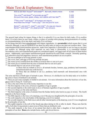 Main Text & Explanatory Notes
            And so are their mucus303 and sweat304. But wait, there's more:                5:162

            The urine305 and feces306 of animals we eat307                                 5:163
            Are pure like cows, goats, sheep, and rabbits with two feet308.                5:164
            309
              The urine310 and feces311 of humans are impure.                              5:165
            And these two things312 from a pig313 are not pure for sure.                   5:166

            Bones314, and skin315, meat316, and milk317 of a pig are impure.               5:167
            Bones318 and meat319 of a dead animal320 are not pure.                         5:168




The general legal ruling for impure things is that it is unlawful (1) to use them for daily tasks, (2) to swallow
them, (3) to have them on one's body, clothes, or place of worship while praying, doing prostrations of worship,
or circumambulating, (4) to buy them, and lastly (5) to sell them.
As for things that have been manufactured with impure ingredients, it is permissible (which means that it is not
unlawful; although, it may be disliked) to use them for daily tasks as long as one does not swallow them. Thus,
soap/shampoo/body-lotion/machine-grease/etc. made from impurities is permissible to use (as long as one does
not swallow it); although using such materials on one's body is permissible, it is considered disliked.
Nevertheless since such manufactured goods are considered impure, one must wash off all traces of them before
prayer. Additionally, such impure manufactured goods should not be used inside a masjid. Normally speaking,
it is unlawful to buy/sell impurities; however, such manufactured products are an exception.
303
    The mucus/phlegm of all living animals is pure.
304
    The sweat, tears, and eggs of all living animals are pure.
305
    The waste (urine) emitted from the urethra of animals that we can eat is pure.
306
    The waste (feces) emitted from the anus of animals that we can eat is pure.
307
    The animals that we can eat are of two types:
                 a) Those that are mubah to eat (i.e. all animals besides, humans, pigs, predatory land mammals,
                 and domesticated ones with hooves)
                 b) Those that are disliked to eat (i.e. predatory land mammals and domesticated ones with
                 hooves)
The urine and feces of both types of animals is pure. However, it is disliked to use for daily tasks or to swallow
the urine or feces of disliked to eat animals.
308
    These are just some examples of mubah to eat animals. For more information about the food laws of our din,
please refer to Song 34: Food Laws.
309
    This is the start of the list of the twenty impurities in our din.
310
    The first impurity is the urine of humans regardless of age or gender.
311
    The second impurity is the solid waste or feces of humans regardless of age or gender.
312
    These two things are the urine and feces.
313
     The third impurity is the urine of animals from the Suidae family (also known as pigs or swine). The fourth
impurity is the feces of pigs.
314
    The fifth impurity is the bones of a dead pig, even if the pig was slaughtered by the principles of our din.
315
    The sixth impurity is the skin/leather of the dead pig, even if it is tanned.
316
    The seventh impurity is the flesh (meat and all other internal parts) of the dead pig, even if it was slaughtered
by the principles of our din.
317
     The eighth impurity is the milk of the female pig taken during its life or after its death. Please note that the
milk of all other living animals is pure (even of those that are disliked to eat).
318
     The ninth impurity is the bones of an animal that died in other than a slaughter or hunt (performed by
principles of our din). Bones also include horns, teeth, and cloven hooves.
                                                            41
 