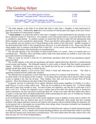 The Guiding Helper
            Untanned skin321 of a dead animal is impure.                                  5:169
            322
               Seminal323 and post-urine324 fluid are not pure.                           5:170

            Body parts cut325 from living creatures are impure.                           5:171
            Lots of326 327blood328, pus329, and rotten vomit330 are not pure.             5:172


319
    The tenth impurity is the flesh of an animal that died in other than a slaughter or hunt (performed by
principles of our din). Additionally, meat above also includes all internal parts and organs of the dead animal.
Thus, the intestine of a dead animal is impure.
320
    A dead animal is an animal that died in other than a slaughter or hunt (performed by the principles of our
din as outlined in Song 34: Food Laws). For example, a non-wild animal (such as a cow) shot dead with a rifle
is considered a dead animal. As another example, an animal that fell from a high cliff and subsequently died
before slaughter is also considered a dead animal. Please note that this ruling applies only to land animals. As
for sea animals, they are all pure even if found floating on the surface of the water dead. Another exception is
the dead human body which is also considered pure (however, it is still unlawful to eat). Please note that this
ruling applies only to creatures with blood flow in their life. As for insects with no normal blood flow (e.g.,
crickets and cockroaches), their dead bodies are considered pure.
321
    The eleventh impurity is the skin/leather of dead animals before it is tanned. Once it is tanned, then it is
considered pure. Therefore, shoes and leather jackets made from dead animals are mubah to wear (since they
are usually tanned) even during prayer.
322
    What we mean by seminal is both the (1) male/female ejaculatory fluid and (2) pre-ejaculatory/vaginal-
lubrication fluid.
323
    The twelfth impurity is the male pre-ejaculatory and female vaginal-lubrication fluid that is emitted during
sexual arousal and foreplay. The thirteenth impurity is male semen or female fluid that usually accompanies
orgasm. Therefore if one practices oral sex, one should spit and try not to swallow (or alternatively use a
condom, dental dam, plastic wrap, or similar device).
324
    The fourteenth impurity is post-urinary fluid, which is thick and white/clear in color. This fluid is
sometimes emitted from the urethra after urination.
325
    The fifteenth class of impurities is body limbs that are cut from live creatures with blood flow. Thus, a wing
of a bird which is cut off during its life is impure. As for things that can be taken off an animal without causing
it pain or making it die, they are all pure. Thus, feathers, fuzz, hair, and wool are all pure from all living
creatures. These four things are also pure if taken from dead animals.
326
    In general, one has to wash/wipe off an impure substance before prayer regardless of whether it is only a
small drop or it covers a large surface area. There are two exceptions to this general rule: (1) blood spilled
forth and (2) puss from wounds or sores. For each of these two impurities, one only has to wash/wipe it off if
there is lots of it. If these two impurities cover a surface area of less than four square inches or twenty-five
square centimeters, one does not need to wash/wipe them off. If they cover more than this surface area, then it
is wajib to wash/wipe them off (body/clothes/floor) before performing the three acts of worship (see footnote
296) that require one to be free of physical impurities.
As for extremely small amounts of any of the twenty impurities (such as droplets of urine each as small as the
head of a needle), they are forgiven and can be overlooked. Additionally, those people that have constant
problems with impure-substance emission are forgiven and can pray without washing/wiping the impurities off.
As the general rule is that people are excused from strict rulings when it becomes extremely (not moderately)
difficult for them to practice the strict rulings.
327
    The sixteenth impurity is menstrual or post-natal blood emitted from the vagina of a female during her period
or after giving birth. As for a female with constant bleeding problems, the extra blood (that which is emit three
days after her normal cycle would end) is considered pure. [For more details about this topic, please refer to the
notes for lines 327-332 of the Guiding Helper.]
                                                          42
 