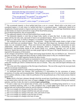 Main Text & Explanatory Notes
            Intoxicants like beer and cocaine331 are impure.                                5:173
            Most other things332 (solid, liquid333, or gas334) are pure.                    5:174
            335
              You can get pure336 for worship337 by using water338.                         5:175
            But if something falls in it339 like red powder340                              5:176

            Or Milk341, mustard342, white vinegar343, or lemon juice344                     5:177

328
    The seventeenth impurity is blood spilled forth from a cut or a wound. Blood while in the body is not
considered impure; it is only when it is spilled forth that it is considered impure. Additionally, blood left in
slaughtered or hunted animals is forgiven and may be eaten. Furthermore, those with large blood-dried scrapes
on their bodies are forgiven and need not scrape off the blood before praying.
[As for blood transfusions, they are permissible.]
329
    The eighteenth impurity is the pus/fluid emitted from wounds or sores.
330
    The nineteenth impurity is vomit that no longer looks, smells, or tastes like food. In other words, vomit
which still has the look, taste, and smell of food is not considered impure. However if even one of these three
attributes (i.e. look, taste, or smell) is changed, it is considered rotten and impure.
331
    The twentieth and last class of impurities is intoxicants. Things that make people drunk or high in their
liquid or solid forms are considered impure. Thus, all liquor and illicit drugs (e.g., marijuana, heroin, cocaine,
crack, etc.) are considered impure. Please note however that sedatives, tranquilizers, and poisons are pure.
Additionally, ethanol alcohol which has been chemically altered to no longer be intoxicating is pure.
Furthermore, non-intoxicating liquids in the alcohol family (e.g., methanol, isopropyl, etc.) are all pure.
Moreover, liquids that emit gases which can make people high are still pure if the liquids themselves cannot be
ingested for the purposes of intoxication.
As for colognes and perfumes which contain intoxicating liquid alcohols, they are disliked to use. However if
one does use them, one must wash them off body or clothes before prayer as they are considered impure.
332
    There are no other major impurities besides the above twenty.
333
    As a general rule, solids and liquids not mentioned in our list of twenty impurities are all pure.
334
    All types of gases (e.g., hydrogen, helium, chlorine, nitrogen, compound-molecule gases, etc.) are pure. This
ruling also includes gas which is emitted from the anus of a human. Thus, only solid and liquid substances can
be impure.
335
    This is the end of the explanation of the first type of purification. The rest of the song for the most part deals
with the second type of purification.
336
    You can perform ablution or take a bath for purification using water.
337
     As mentioned before (see footnote 296), purification is a precondition for the correctness of prayer,
prostrations of worship, and circumambulation. Before performing these acts of worship, the person is required
to first perform ablution or take a bath for purification if he has performed any of the twenty actions listed in
footnote 455.
338
    Water (H2O) is the basic substance through which the second type of purification can be achieved. As long
as one cannot notice with one's eyes, nose, or tongue a change, in water's basic qualities of being semi-tasteless,
colorless, and free of odor, the water is considered pure and purifying.
339
    If water is taken out of its natural state (of taste, color, or smell) by something being mixed in it, it is no
longer considered purifying; rather, it is then considered only a regular pure liquid which can be used for
normal tasks and swallowed but cannot be used for ablution or bathing for purification.
340
    This is an example of a change in only the color of water.
341
    This is an example of a change in both the taste and color of water.
342
    This is an example of a change in the taste, color, and smell of water.
343
    This is an example of a change in only the taste of water.
344
    This is an example of a change in the taste of water.
                                                             43
 