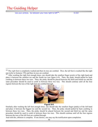 The Guiding Helper
            Use your pinkies. Go between your toes right to left381.                     6:222




380
    The right foot is completely washed and then its toes are combed. Then, the left foot is washed like the right
one (refer to footnote 378) and then its toes are combed.
381
    After washing the right foot enough times, one should take the smallest finger (pinky) of the right hand and
place it between the smallest toe and the fourth toe (see figure 6-9). Then, the pinky should pulled be back
combing in between these two toes. Then, the pinky should be placed between the third and fourth toe and the
same procedure should be used to comb in between these two toes. This should continue until all the four
regions between the toes of the right foot are combed through.




                                                   Figure 6-9
Similarly after washing the left foot enough times, one should take the smallest finger (pinky) of the left hand
and place it between the biggest toe and the second toe. Then, the pinky should pulled be back combing in
between these two toes. Then, the pinky should be placed between the second and third toe and the same
procedure should be used to comb in between these two toes. This should continue until all the four regions
between the toes of the left foot are combed through.
And with this, ablution is complete. If one desires, one may say the testification upon completion.
                                                        50
 