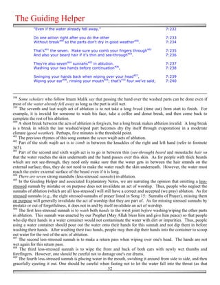 The Guiding Helper
            "Even if the water already fell away."                                        7:232

            Do one action right after you do the other                                    7:233
            Without break399 so the parts don't dry in good weather400.                   7:234

            That's401 the seven. Make sure you comb your fingers through402               7:235
            And also your beard hair if it's thin and see-through403.                     7:236

            They're also seven404 sunnahs405 in ablution.                                 7:237
            Washing your two hands before continuation406,                                7:238

            Swinging your hands back when wiping over your head407,                       7:239
            Wiping your ear408, rinsing your mouth409; that's410 four we've said;         7:240



398
    Some scholars who follow Imam Malik say that passing the hand over the washed parts can be done even if
most of the water already fell away as long as the part is still wet.
399
    The seventh and last wajib act of ablution is to not take a long break (time out) from start to finish. For
example, it is invalid for someone to wash his face, take a coffee and donut break, and then come back to
complete the rest of his ablution.
400
    A short break between the acts of ablution is forgiven, but a long break makes ablution invalid. A long break
is a break in which the last washed/wiped part becomes dry (by itself through evaporation) in a moderate
climate (good weather). Perhaps, five minutes is the threshold point.
401
    The previous rhymes of this song contain the seven wajib acts of ablution.
402
    Part of the sixth wajib act is to comb in between the knuckles of the right and left hand (refer to footnote
365).
403
    Part of the second and sixth wajib act is to go in between thin (see-through) beard and moustache hair so
that the water reaches the skin underneath and the hand passes over this skin. As for people with thick beards
which are not see-through, they need only make sure that the water gets in between the hair strands on the
external surface; thus, they do not need to make the water reach the skin underneath. However, the water must
reach the entire external surface of the beard even if it is long.
404
    There are seven strong mandubs (less-stressed sunnahs) in ablution.
405
    In the Guiding Helper and associated Explanatory Notes, we are narrating the opinion that omitting a less-
stressed sunnah by mistake or on purpose does not invalidate an act of worship. Thus, people who neglect the
sunnahs of ablution (which are all less-stressed) will still have a correct and accepted (we pray) ablution. As for
stressed sunnahs (e.g., the eight stressed-sunnahs of prayer listed in Song 15: Sunnahs of Prayer), missing them
on purpose will generally invalidate the act of worship that they are part of. As for missing stressed sunnahs by
mistake or out of forgetfulness, it does not in and by itself invalidate an act of worship.
406
    The first less-stressed sunnah is to wash both hands to the wrist joint before washing/wiping the other parts
in ablution. This sunnah was enacted by our Prophet (May Allah bless him and give him peace) so that people
who dip their hands in a water container would not contaminate the water with dirt or impurities. Thus, people
using a water container should pour out the water onto their hands for this sunnah and not dip them in before
washing their hands. After washing their two hands, people may then dip their hands into the container to scoop
out water for the rest of the acts of ablution.
407
    The second less-stressed sunnah is to make a return pass when wiping over one's head. The hands are not
wet again for this return pass.
408
    The third less-stressed sunnah is to wipe the front and back of both ears with newly wet thumbs and
forefingers. However, one should be careful not to damage one's ear drums.
409
    The fourth less-stressed sunnah is placing water in the mouth, swishing it around from side to side, and then
gracefully ejecting it out. One should be careful when fasting not to let the water fall into the throat (as that
                                                           52
 