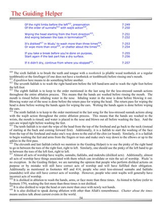 The Guiding Helper
            Of the right limbs before the left422, preservation                             7:249
            Of the order of sunnahs423 with wajib action424,                                7:250

            Wiping the head starting from the front direction425,                           7:251
            And wiping between the toes in termination426.                                  7:252

            It's disliked427 in Wudu' to wash more than three times428,                     7:253
            Or wipe more than once429, or chatter about the times430.                       7:254

            If you take a break before you're done on purpose,                              7:255
            Start again if the last part has a dry surface.                                 7:256

            If it didn't dry, continue from where you stopped431.                           7:257


420
    The sixth fadilah is to brush the teeth and tongue with a toothstick (a pliable wood toothstick or a regular
toothbrush) or the forefinger (if one does not have a toothstick or toothbrush) before rinsing one's mouth.
421
    Expedition here means to do something before another.
422
    The seventh fadilah is to wash the right hand/arm before the left hand/arm and to wash the right foot before
the left foot.
423
    The eighth fadilah is to keep to the order mentioned in the last song for the less-stressed sunnah actions
throughout the entire ablution process. This means that the hands are washed before rinsing the mouth. The
mouth is rinsed before inhaling water in the nose. Inhaling water in the nose is done before blowing it out.
Blowing water out of the nose is done before the return pass for wiping the head. The return pass for wiping the
head is done before wetting the hands again for wiping the ears. Wetting the hands again is done before wiping
the ears.
424
    The ninth fadilah is to keep to the order mentioned in the last song for the less-stressed sunnah actions along
with the wajib action throughout the entire ablution process. This means that the hands are washed to the
wrists, the mouth is rinsed, and water is placed in the nose and blown out all before washing the face. And the
ears are wiped right before washing the feet.
425
    The tenth fadilah is to start the wipe of the head from the top of the forehead and go back to the neck (instead
of starting at the back and coming forward first). Additionally, it is a fadilah to start the washing of the face
from the top of the forehead and make one's way down to the end of the chin (or beard). Similarly, it is a fadilah
to begin washing the feet and arms from the fingers or toes and make one's way down to the elbows or up to the
ankles in the first pass.
426
    The eleventh and last fadilah (which we mention in the Guiding Helper) is to use the pinky of the right hand
to go in between the toes of the right foot, right to left. Similarly, one should use the pinky of the left hand to go
in between the toes of the left foot, right to left.
427
    Almost all acts of worship have wajibs, sunnahs, fadilahs, and makruhs (disliked acts). Additionally, almost
all acts of worship have things associated with them which can invalidate or ruin the act of worship. Wudu' is
no exception. In the Guiding Helper, we are narrating the opinion that people who perform disliked actions on
purpose or by mistake will still have correct acts of worship and will have fulfilled their obligation.
Additionally as mentioned in footnotes 405 and 414, people who omit less-stressed sunnahs and fadilahs
(mandubs) will also still have correct acts of worship. However, people who omit wajibs will generally have
incorrect acts of worship.
428
    It is disliked in ablution to wash the hands, arms, or face more than three times. As hinted to before (refer to
footnote 379), washing the feet more than three times is not disliked.
429
    It is also disliked to wipe the head or ears more than once with newly wet hands.
430
    It is also disliked to speak during ablution with other than Allah's remembrance. Chatter about the times
means useless talk about current events in the world.
                                                            54
 