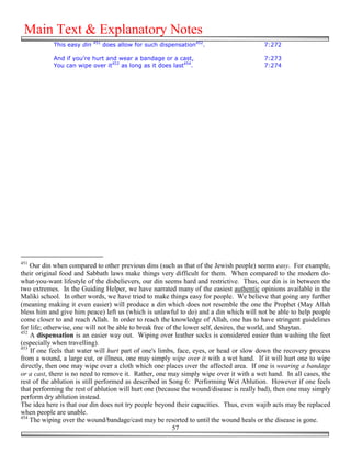 Main Text & Explanatory Notes
                            451
            This easy din         does allow for such dispensation452.                  7:272

            And if you're hurt and wear a bandage or a cast,                            7:273
            You can wipe over it453 as long as it does last454.                         7:274




451
    Our din when compared to other previous dins (such as that of the Jewish people) seems easy. For example,
their original food and Sabbath laws make things very difficult for them. When compared to the modern do-
what-you-want lifestyle of the disbelievers, our din seems hard and restrictive. Thus, our din is in between the
two extremes. In the Guiding Helper, we have narrated many of the easiest authentic opinions available in the
Maliki school. In other words, we have tried to make things easy for people. We believe that going any further
(meaning making it even easier) will produce a din which does not resemble the one the Prophet (May Allah
bless him and give him peace) left us (which is unlawful to do) and a din which will not be able to help people
come closer to and reach Allah. In order to reach the knowledge of Allah, one has to have stringent guidelines
for life; otherwise, one will not be able to break free of the lower self, desires, the world, and Shaytan.
452
    A dispensation is an easier way out. Wiping over leather socks is considered easier than washing the feet
(especially when travelling).
453
    If one feels that water will hurt part of one's limbs, face, eyes, or head or slow down the recovery process
from a wound, a large cut, or illness, one may simply wipe over it with a wet hand. If it will hurt one to wipe
directly, then one may wipe over a cloth which one places over the affected area. If one is wearing a bandage
or a cast, there is no need to remove it. Rather, one may simply wipe over it with a wet hand. In all cases, the
rest of the ablution is still performed as described in Song 6: Performing Wet Ablution. However if one feels
that performing the rest of ablution will hurt one (because the wound/disease is really bad), then one may simply
perform dry ablution instead.
The idea here is that our din does not try people beyond their capacities. Thus, even wajib acts may be replaced
when people are unable.
454
    The wiping over the wound/bandage/cast may be resorted to until the wound heals or the disease is gone.
                                                          57
 
