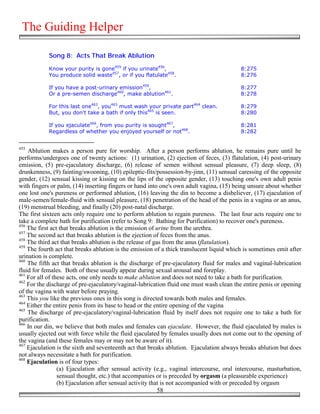 The Guiding Helper

            Song 8: Acts That Break Ablution

            Know your purity is gone455 if you urinate456,                                8:275
            You produce solid waste457, or if you flatulate458.                           8:276

            If you have a post-urinary emission459,                                       8:277
            Or a pre-semen discharge460, make ablution461.                                8:278

            For this last one462, you463 must wash your private part464 clean.            8:279
            But, you don't take a bath if only this465 is seen.                           8:280

            If you ejaculate466, from you purity is sought467,                            8:281
            Regardless of whether you enjoyed yourself or not468.                         8:282


455
    Ablution makes a person pure for worship. After a person performs ablution, he remains pure until he
performs/undergoes one of twenty actions: (1) urination, (2) ejection of feces, (3) flatulation, (4) post-urinary
emission, (5) pre-ejaculatory discharge, (6) release of semen without sensual pleasure, (7) deep sleep, (8)
drunkenness, (9) fainting/swooning, (10) epileptic-fits/possession-by-jinn, (11) sensual caressing of the opposite
gender, (12) sensual kissing or kissing on the lips of the opposite gender, (13) touching one's own adult penis
with fingers or palm, (14) inserting fingers or hand into one's own adult vagina, (15) being unsure about whether
one lost one's pureness or performed ablution, (16) leaving the din to become a disbeliever, (17) ejaculation of
male-semen/female-fluid with sensual pleasure, (18) penetration of the head of the penis in a vagina or an anus,
(19) menstrual bleeding, and finally (20) post-natal discharge.
The first sixteen acts only require one to perform ablution to regain pureness. The last four acts require one to
take a complete bath for purification (refer to Song 9: Bathing for Purification) to recover one's pureness.
456
    The first act that breaks ablution is the emission of urine from the urethra.
457
    The second act that breaks ablution is the ejection of feces from the anus.
458
    The third act that breaks ablution is the release of gas from the anus (flatulation).
459
    The fourth act that breaks ablution is the emission of a thick translucent liquid which is sometimes emit after
urination is complete.
460
    The fifth act that breaks ablution is the discharge of pre-ejaculatory fluid for males and vaginal-lubrication
fluid for females. Both of these usually appear during sexual arousal and foreplay.
461
    For all of these acts, one only needs to make ablution and does not need to take a bath for purification.
462
    For the discharge of pre-ejaculatory/vaginal-lubrication fluid one must wash clean the entire penis or opening
of the vagina with water before praying.
463
    This you like the previous ones in this song is directed towards both males and females.
464
    Either the entire penis from its base to head or the entire opening of the vagina
465
    The discharge of pre-ejaculatory/vaginal-lubrication fluid by itself does not require one to take a bath for
purification.
466
    In our din, we believe that both males and females can ejaculate. However, the fluid ejaculated by males is
usually ejected out with force while the fluid ejaculated by females usually does not come out to the opening of
the vagina (and these females may or may not be aware of it).
467
    Ejaculation is the sixth and seventeenth act that breaks ablution. Ejaculation always breaks ablution but does
not always necessitate a bath for purification.
468
    Ejaculation is of four types:
                 (a) Ejaculation after sensual activity (e.g., vaginal intercourse, oral intercourse, masturbation,
                 sensual thought, etc.) that accompanies or is preceded by orgasm (a pleasurable experience)
                 (b) Ejaculation after sensual activity that is not accompanied with or preceded by orgasm
                                                           58
 