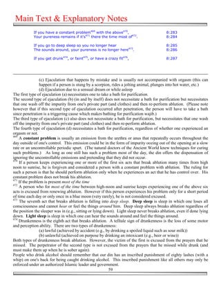 Main Text & Explanatory Notes
            If you have a constant problem469 with the above470,                           8:283
            Your pureness remains if it's471 there the time most of472.                    8:284

            If you go to deep sleep so you no longer hear                                  8:285
            The sounds around, your pureness is no longer here473.                         8:286

            If you get drunk474, or faint475, or have a crazy fit476,                      8:287




                 (c) Ejaculation that happens by mistake and is usually not accompanied with orgasm (this can
                 happen if a person is stung by a scorpion, rides a jolting animal, plunges into hot water, etc.)
                 (d) Ejaculation due to a sensual dream or while asleep
The first type of ejaculation (a) necessitates one to take a bath for purification.
The second type of ejaculation (b) (in and by itself) does not necessitate a bath for purification but necessitates
that one wash off the impurity from one's private part (and clothes) and then re-perform ablution. (Please note
however that if this second type of ejaculation occurred after penetration, the person will have to take a bath
since penetration is a triggering cause which makes bathing for purification wajib.)
The third type of ejaculation (c) also does not necessitate a bath for purification, but necessitates that one wash
off the impurity from one's private part (and clothes) and then re-perform ablution.
The fourth type of ejaculation (d) necessitates a bath for purification, regardless of whether one experienced an
orgasm or not.
469
    A constant problem is usually an emission from the urethra or anus that repeatedly occurs throughout the
day outside of one's control. This emission could be in the form of impurity oozing out of the opening at a slow
rate or an uncontrollable periodic spurt. (The natural doctors of the Ancient World knew techniques for curing
such problems.) As long as one still has such a problem most of the day, the din offers the dispensation of
ignoring the uncontrollable emissions and pretending that they did not occur.
470
    If a person keeps experiencing one or more of the first six acts that break ablution many times from high
noon to sunrise, he is forgiven and considered a person with a constant problem with ablution. The ruling for
such a person is that he should perform ablution only when he experiences an act that he has control over. His
constant problem does not break his ablution.
471
    If the problem is present most of the time
472
    A person who for most of the time between high-noon and sunrise keeps experiencing one of the above six
acts is excused from renewing ablution. However if this person experiences his problem only for a short period
of time each day or only once in a blue moon (very rarely), he is not considered excused.
473
    The seventh act that breaks ablution is falling into deep sleep. Deep sleep is sleep in which one loses all
consciousness and cannot hear or feel the things around him. Deep sleep always breaks ablution regardless of
the position the sleeper was in (e.g., sitting or lying down). Light sleep never breaks ablution, even if done lying
down. Light sleep is sleep in which one can hear the sounds around and feel the things around.
474
    Drunkenness is the eighth act that breaks ablution. A telltale sign of drunkenness is the loss of some motor
and perception ability. There are two types of drunkenness:
                 (a) lawful (achieved by accident (e.g., by drinking a spoiled liquid such as sour milk))
                 (b) unlawful (achieved on purpose by drinking an intoxicant (e.g., beer or wine))
Both types of drunkenness break ablution. However, the victim of the first is excused from the prayers that he
missed. The perpetrator of the second type is not excused from the prayers that he missed while drunk (and
must make them up when he is sober again).
People who drink alcohol should remember that our din has an inscribed punishment of eighty lashes (with a
whip) on one's back for being caught drinking alcohol. This inscribed punishment like all others may only be
enforced under an authorized Islamic leader and government.
                                                          59
 