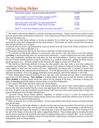 The Guiding Helper
            Your purity is gone. And pray when well and fit477.                            8:288

            If you caress478 or kiss479 the other gender's skin480                         8:289
            With sensual pleasure, the ruling is akin481,                                  8:290

            Also if you didn't find what you were looking for482.                          8:291
            And all kisses on the lips483 make purity no more.                             8:292

            Boys484, if with your fingers or palm you touch your part485;                  8:293

475
    The ninth act that breaks ablution is fainting or losing consciousness. People who faint are totally excused
from the prayers they missed while unconscious. Thus if they missed both the first and second time of a prayer,
they need not make it up.
476
    The tenth act that breaks ablution is having an epileptic fit (in which one loses consciousness) or being
possessed by a jinn (and subsequently losing consciousness). Such people are totally excused from the prayers
they missed until they are well again.
If someone does not want to get possessed by a jinn, he should recite the Verse of the Throne [al-Qur'an, 2:255]
at least once a day (refer to appendix 2.1).
477
    The people mentioned in this rhyme may not pray until they are fully conscious again.
478
    The eleventh act that breaks ablution is caressing the other gender's skin, hair, nails, or over thin clothing.
Caressing is touching/feeling done for sensual/sexual satisfaction. Casual touching does not break ablution.
Thus, hugs, handshakes, bumping into each other, etc. does not break ablution. However, men should try their
best not to touch unrelated women except for necessities (e.g., medical examination, guiding the blind, saving a
drowning person, etc.). All these rulings (in this footnote) also apply to women who touch men.
479
    The twelfth act that breaks ablution is kissing the other gender's skin, hair, nails, or over thin clothing for
sensual/sexual satisfaction. Thus, welcome/goodbye kisses on the cheeks or hands do not break ablution. This
ruling applies to both men and women who kiss. Additionally, the person who is touched or kissed must
examine whether he/she experienced sensual pleasure. If he/she did experience such, then his/her ablution has
also been invalidated. If he or she did not experience sensual pleasure, then his/her ablution is still valid.
480
    These rulings apply to directly touching the skin, lips, hair, nails, and body and also apply to touching these
parts from over thin clothing. Thin clothing is clothing behind which one can feel the warmth of the body.
Thick clothing is clothing behind which one cannot feel the warmth of the body. Caressing or kissing over
thick clothing does not break ablution whereas doing so over thin clothing does.
481
    The ruling is akin means that these actions also break ablution.
482
    People who intended to caress or kiss with sensual pleasure but did not find sensual pleasure (perhaps
because the other person pushed him/her away) must still repeat their ablution. Please note that it is not lawful
for wives to push away their husbands (except during wajib fasts and when sacred during Hajj/`Umrah), but
women should push away all other unrelated men.
483
     Lip-to-lip kissing always breaks ablution, regardless of whether or not it is done for sensual/sexual
satisfaction or not. Both the kisser and the person kissed must always repeat their ablution (even if he/she was
forced to kiss or was kissed while unaware).
484
    What we mean by boys is males past puberty. As for young children, their purity remains even after touching
their private parts.
485
    The thirteenth act that breaks ablution is merely touching one's own penis anywhere from its base to its head.
This is only if the touch is done with the palm or the inside of the fingers. As for touching it with the back of
the hand, back of the fingers, the forearm, or other body part, it does not break ablution. As for touching it with
the side of the fingers or the side of the palm, it does break ablution. These rulings apply to touching the penis
directly and to touching it from behind a thin layer of clothing (please refer to footnote 480). As for touching it
from behind a thick layer of clothing, it does not break ablution. Additionally, touching the testicles or anus (for
both genders) does not break ablution.
                                                          60
 