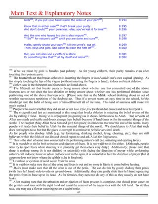 Main Text & Explanatory Notes
            Girls486, if you put your hand inside the sides of your part487;                8:294

            Know that in either case488 that'll break your purity.                          8:295
            And don't doubt489 your pureness; else, you've lost it for free490.             8:296

            And the one who leaves his din is also impure491.                               8:297
            492
               Sit493 for nature's call494 until you are done and sure495.                  8:298

            Males, gently shake your part496 'till the urine's cut off.                     8:299
            Then, boys and girls, use water to wash the filth off497.                       8:300

            But, you can also use a cloth or a stone                                        8:301
            Or something like that498 all by itself and alone499.                           8:302



486
    What we mean by girls is females past puberty. As for young children, their purity remains even after
touching their private parts.
487
    The fourteenth act that breaks ablution is inserting the fingers or hand inside one's own vaginal opening. As
for simply touching the lips of the vagina (without inserting the fingers or hand), it does not break ablution.
488
    Either case is the thirteenth and fourteenth act listed above.
489
     The fifteenth act that breaks purity is being unsure about whether one has committed one of the above
fourteen acts or not since the last ablution or being unsure about whether one has performed ablution since
performing one of the above fourteen acts. [Please note that in the Maliki school doubting about an act of
worship necessitates repetition of the doubted act. Thus if a person wants an easy time in the school, he/she
should get into the habit of being sure of himself/herself all of the time. This kind of sureness will make life
much easier.]
490
    People who doubt whether they did an act or not lose it for free (without due cause) and have to repeat it.
491
    The sixteenth (and last act mentioned in this song) that breaks ablution is rejecting the belief system of the
din by calling it false. Doing so is repugnant (disgusting) as it shows faithlessness to Allah. True servants of
Allah are steady and stable and do not change their beliefs because of hard times or for the material things of the
world. The Prophet (May Allah bless him and give him peace) informed us that near the end of the world, many
people will trade their belief in Allah for the material things of the world. We should pray to Allah that such
does not happen to us but that He gives us strength to continue to be believers until death.
As for people who disobey Allah (e.g., by fornicating, drinking alcohol, lying, cheating, etc.), they are still
believers within the folds of our din and should repent to and ask Allah for forgiveness.
492
    This is the start of some laws connected with performing nature's call (i.e. urinating and ejecting feces).
493
    It is mandub to sit for both urination and ejection of feces. It is not wajib to sit for either. [Although, people
who try to eject feces while standing will probably get themselves very dirty.] Additionally, please note that
there is nothing wrong (it is not disliked or unlawful) with facing the direction of prayer while performing
nature's call indoors; however while outdoors out in the open, it is unlawful to face the direction of prayer (but if
a person does not know where the qiblah is, he is forgiven).
494
    Urination or ejection of solid waste from the anus
495
    It is wajib to make sure that all the urine and feces is out and no more is likely to come before leaving.
496
    Males must make sure that all the urine is out of the penis. The can do this by gently shaking their penis
(with their left hand) side-to-side or up-and-down. Additionally, they can gently slide their left hand squeezing
the penis from its base up to its head. As for females, they need not do any of this as they usually do not have
leaks.
497
    After making sure that the urination and/or ejection of feces process is complete, one should pour water on
the genitals and anus with the right hand and assist the removal of the impurities with the left hand. To aid this
task, one may use a flower watering pot or a squirt bottle.
                                                           61
 