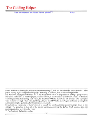 The Guiding Helper
            Thus, pureness and worship do share a relation517.                             8:314




has no intention of learning the pronunciation or memorizing it), then it is not sunnah for him to prostrate. If the
person reciting is just doing so to show people the beauty of his voice, then no one should prostrate.
It is disliked in wajib prayers to recite one of the above eleven verses on purpose when leading a group (as such
may cause confusion). In mandub prayers, such as Tarawih, it is not disliked to recite such verses. If the imam
wants to prostrate after reciting such verses, he should say "Allahu Akbar" and fall prostrate after saying the
verse (without bowing). Then after glorifying Allah, he should "Allahu Akbar" again and stand up straight to
continue reciting the Qur'an (so, he then continues as normal).
Every time one recites one of these verses, it is sunnah for him to prostrate (even if multiple times in one
sitting). The exception to this rule is the person learning/memorizing the Qur'an. Such a person does not
prostrate each time he reviews the verse.
517
    Purification is the key to worship.
                                                          64
 