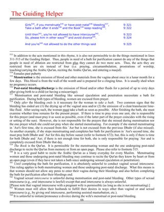 The Guiding Helper
            Girls534, if you menstruate535 or have post-natal536 bleeding537,               9:321
            Take a bath after it ends538 and the Book539 keep reading540.                   9:322

            Until then541, you're not allowed to have intercourse542.                       9:323
            So, please him in other ways543 and avoid divorce544.                           9:324

            And you're545 not allowed to do the other things said                           9:325


533
    In addition to the acts mentioned in this rhyme, it is also not permissible to do the things mentioned in lines
311-313 of the Guiding Helper. Thus, people in need of a bath for purification cannot do any of the things that
people in need of ablution are restricted from plus they cannot do two more acts. Thus, the acts they are
restricted from are six instead of four (i.e. praying, circumambulation, prostrations of worship,
touching/carrying the Arabic Qur'an, reciting the Arabic Qur'an, and entering a masjid).
534
    Females past puberty
535
    Menstruation is the emission of blood and other materials from the vagina about once in a lunar month for a
few days. This blood is from the wall of the womb and is prepared for a clinging fetus. It is usually shed when
no pregnancy occurs.
536
    Post-natal bleeding/discharge is the emission of blood and/or other fluids for a period of up to sixty days
after giving birth to a child (or having a miscarriage).
537
     Menstruation and post-natal bleeding like sensual ejaculation and penetration necessitate a bath for
purification. During both types of bleeding, women are excused from prayer.
538
    Only after the bleeding ends is it necessary for the woman to take a bath. Two common signs that the
bleeding has ended are (1) the drying up of the vaginal area and/or (2) the emission of a clear/translucent lime-
like fluid. After seeing such, the woman must take a bath as soon as possible. After finishing the bath, she must
examine whether time remains for the present prayer. If there is time to pray even one unit, she is responsible
for this prayer (and must pray it as soon as possible, even if the latter part of the prayer coincides with the rising
or setting of the sun). However, she is not responsible for the prayers that she missed during menstruation nor
the one prayer which she could not pray when she started menstruating. For example if she started menstruating
in `Asr's first time, she is excused from this `Asr but is not excused from the previous Dhuhr (if also missed).
As another example, if she stops menstruating and completes her bath for purification in `Asr's second time, she
must pray both Dhuhr and `Asr for this day before sunset (refer to footnote 672); but, this is only if there is time
for both Dhuhr and `Asr; if there is not enough time for both, she is only responsible for praying `Asr and is
completely excused from Dhuhr that day.
539
    The Book is the Qur'an. It is permissible for the menstruating woman and the one undergoing post-natal
discharge to recite the Qur'an from memory or from an open page. Please also refer to footnote 515.
540
    It is a very good habit to recite the Arabic Qur'an as a litany everyday for every Muslim. Menstruating
women and those undergoing post-natal bleeding may continue to recite the Qur'an they know by heart or from
an open page (even if they have not taken a bath since undergoing sensual ejaculation or penetration).
541
    Until completing the bath for purification, it is absolutely unlawful to conduct vaginal sexual intercourse.
This ruling applies to both menstruating women and those undergoing post-natal discharge. What this means is
that women should not allow any penis to enter their vagina during their bleedings and also before completing
the bath for purification after their bleedings end.
542
    Vaginal sexual intercourse is unlawful during menstruation and post-natal bleeding. Other types of sexual
intercourse (e.g., oral intercourse is lawful) except that anal intercourse is always unlawful.
[Please note that vaginal intercourse with a pregnant wife is permissible (as long as she is not menstruating).]
543
    Women must still allow their husbands to fulfill their desires in ways other than vaginal or anal sexual
intercourse (e.g., by giving oral intercourse, performing assisted masturbation, etc.).
544
    It is unlawful to initiate/pronounce a divorce during the wife's menstrual or post-natal bleeding.
                                                           66
 