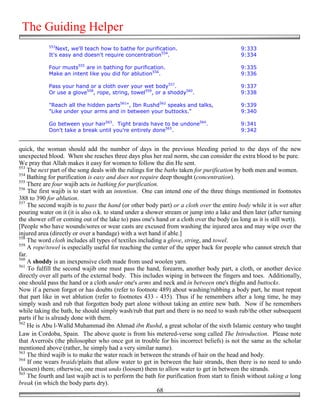 The Guiding Helper
            553
               Next, we'll teach how to bathe for purification.                            9:333
            It's easy and doesn't require concentration554.                                9:334

            Four musts555 are in bathing for purification.                                 9:335
            Make an intent like you did for ablution556.                                   9:336

            Pass your hand or a cloth over your wet body557.                               9:337
            Or use a glove558, rope, string, towel559, or a shoddy560.                     9:338

            "Reach all the hidden parts561", Ibn Rushd562 speaks and talks,                9:339
            "Like under your arms and in between your buttocks."                           9:340

            Go between your hair563. Tight braids have to be undone564.                    9:341
            Don't take a break until you're entirely done565.                              9:342


quick, the woman should add the number of days in the previous bleeding period to the days of the new
unexpected blood. When she reaches three days plus her real norm, she can consider the extra blood to be pure.
We pray that Allah makes it easy for women to follow the din He sent.
553
    The next part of the song deals with the rulings for the baths taken for purification by both men and women.
554
    Bathing for purification is easy and does not require deep thought (concentration).
555
    There are four wajib acts in bathing for purification.
556
    The first wajib is to start with an intention. One can intend one of the three things mentioned in footnotes
388 to 390 for ablution.
557
    The second wajib is to pass the hand (or other body part) or a cloth over the entire body while it is wet after
pouring water on it (it is also o.k. to stand under a shower stream or jump into a lake and then later (after turning
the shower off or coming out of the lake to) pass one's hand or a cloth over the body (as long as it is still wet)).
[People who have wounds/sores or wear casts are excused from washing the injured area and may wipe over the
injured area (directly or over a bandage) with a wet hand if able.]
558
    The word cloth includes all types of textiles including a glove, string, and towel.
559
    A rope/towel is especially useful for reaching the center of the upper back for people who cannot stretch that
far.
560
    A shoddy is an inexpensive cloth made from used woolen yarn.
561
     To fulfill the second wajib one must pass the hand, forearm, another body part, a cloth, or another device
directly over all parts of the external body. This includes wiping in between the fingers and toes. Additionally,
one should pass the hand or a cloth under one's arms and neck and in between one's thighs and buttocks.
Now if a person forgot or has doubts (refer to footnote 489) about washing/rubbing a body part, he must repeat
that part like in wet ablution (refer to footnotes 433 - 435). Thus if he remembers after a long time, he may
simply wash and rub that forgotten body part alone without taking an entire new bath. Now if he remembers
while taking the bath, he should simply wash/rub that part and there is no need to wash rub/the other subsequent
parts if he is already done with them.
562
    He is Abu l-Walīd Muhammad ibn Ahmad ibn Rushd, a great scholar of the sixth Islamic century who taught
Law in Cordoba, Spain. The above quote is from his metered-verse song called The Introduction. Please note
that Averroës (the philosopher who once got in trouble for his incorrect beliefs) is not the same as the scholar
mentioned above (rather, he simply had a very similar name).
563
    The third wajib is to make the water reach in between the strands of hair on the head and body.
564
    If one wears braids/plaits that allow water to get in between the hair strands, then there is no need to undo
(loosen) them; otherwise, one must undo (loosen) them to allow water to get in between the strands.
565
    The fourth and last wajib act is to perform the bath for purification from start to finish without taking a long
break (in which the body parts dry).
                                                          68
 