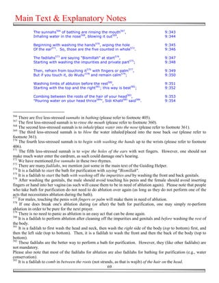 Main Text & Explanatory Notes
            The sunnahs566 of bathing are rinsing the mouth567,                             9:343
            Inhaling water in the nose568, blowing it out569,                               9:344

            Beginning with washing the hands570, wiping the hole                            9:345
            Of the ear571. So, those are the five counted in whole572.                      9:346

            The fadilahs573 are saying "Bismillah" at start574,                             9:347
            Starting with washing the impurities and private part575;                       9:348

            Then, refrain from touching it576 with fingers or palm577,                      9:349
            But if you touch it, do Wudu'578 and remain calm579;                            9:350

            Washing limbs of ablution before the rest580,                                   9:351
            Starting with the top and the right581; this way is best582;                    9:352

            Combing between the roots of the hair of your head583,                          9:353
            "Pouring water on your head thrice584", Sidi Khalil585 said586.                 9:354



566
    There are five less-stressed sunnahs in bathing (please refer to footnote 405).
567
    The first less-stressed sunnah is to rinse the mouth (please refer to footnote 360).
568
    The second less-stressed sunnah is to inhale/place water into the nose (please refer to footnote 361).
569
    The third less-stressed sunnah is to blow the water inhaled/placed into the nose back out (please refer to
footnote 361).
570
    The fourth less-stressed sunnah is to begin with washing the hands up to the wrists (please refer to footnote
406).
571
    The fifth less-stressed sunnah is to wipe the holes of the ears with wet fingers. However, one should not
make much water enter the eardrum, as such could damage one's hearing.
572
    We have mentioned five sunnahs in these two rhymes.
573
    There are many fadilahs, we mention just some in the main text of the Guiding Helper.
574
    It is a fadilah to start the bath for purification with saying "Bismillah".
575
    It is a fadilah to start the bath with washing off the impurities and by washing the front and back genitals.
576
    After washing the genitals, the male should avoid touching his penis and the female should avoid inserting
fingers or hand into her vagina (as such will cause them to be in need of ablution again). Please note that people
who take bath for purification do not need to do ablution over again (as long as they do not perform one of the
acts that necessitates ablution during the bath).
577
    For males, touching the penis with fingers or palm will make them in need of ablution.
578
     If one does break one's ablution during (or after) the bath for purification, one may simply re-perform
ablution in order to be pure for the next prayer.
579
    There is no need to panic as ablution is an easy act that can be done again.
580
    It is a fadilah to perform ablution after cleaning off the impurities and genitals and before washing the rest of
the body.
581
    It is a fadilah to first wash the head and neck, then wash the right side of the body (top to bottom) first, and
then the left side (top to bottom). Then, it is a fadilah to wash the front and then the back of the body (top to
bottom).
582
    These fadilahs are the better way to perform a bath for purification. However, they (like other fadilahs) are
not mandatory.
Please also note that most of the fadilahs for ablution are also fadilahs for bathing for purification (e.g., water
conservation).
583
    It is a fadilah to comb in between the roots (not strands, as that is wajib) of the hair on the head.
                                                             69
 