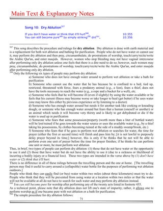 Main Text & Explanatory Notes

            Song 10: Dry Ablution587

            If you don't have water or think that it'll hurt588,                           10:355
            You can still become pure589 by simply striking590 dirt591,                    10:356


587
    This song describes the procedure and rulings for dry ablution. Dry ablution is done with earth material and
is a replacement for both wet ablution and bathing for purification. People who do not have water or cannot use
it, may perform dry ablution and then pray, circumambulate, do prostrations of worship, touch/carry/recite/write
the Arabic Qur'an, and enter masjids. However, women who stop bleeding may not have vaginal intercourse
after performing only dry ablution unless one feels that there is a dire need to do so; however, such women may
pray, circumambulate, do prostrations of worship, touch/carry/recite/write the Arabic Qur'an, and enter masjids
after performing only dry ablution.
588
    Only the following six types of people may perform dry ablution:
                a) Someone who does not have enough water around to perform wet ablution or take a bath for
                purification
                b) Someone who cannot use the water that he has because he is confined to a bed, tied up,
                restricted, threatened with force, fears a predatory animal (e.g., a lion), fears a thief, does not
                have the tools necessary to reach the water (e.g., a rope and a bucket for a well), etc.
                c) Someone who feels that he will become ill (even if slightly) by using the water available or he
                feels that his current illness may become worse or take longer to heal (get better) if he uses water
                (one may know this either by previous experience or by listening to a doctor)
                d) Someone who has enough water around but needs it for another task like cooking or kneading
                dough; or someone who has enough water around but fears that a human (oneself or another) or
                an animal which needs it will become very thirsty and is likely to get dehydrated or die if the
                water is used up in purification
                e) Someone who fears that some possession/property (worth more than a liter of bottled water)
                will be lost/ruined if he goes towards the water source or uses the available water (e.g., by a thief
                taking his possessions, by clothes becoming ruined at the side of a muddy swamp/brook, etc.)
                f) Someone who fears that if he goes to perform wet ablution or searches for water, the time for
                prayer (either the first or second time) will finish and pass him by; [it is not lawful to purposely
                delay prayer beyond its time;] however, this is only if he thinks that he not will be able to
                perform even one unit of prayer before the time for prayer finishes; if he thinks he can perform
                one unit or more, he must perform wet ablution
Thus, in brief, two types of people can perform dry ablution: (1) those that do not have water or the opportunity
to use it and (2) those that have water but do not have the ability to use it (due to a sickness or likelihood of
incurring a bodily injury or a financial loss). These two types are intended in the verse above by (1) don't have
water or (2) think that it'll hurt.
There is no difference in all of these rulings between the travelling person and the one at home. [The travelling
person may find it useful to carry around a (collapsible) water bottle for the purposes of performing wet ablution
outdoors.]
People who think they can easily find (or buy) water within two miles (about three kilometers) must try to do.
People who think that they will be prevented from using water at a location within two miles or that the water
will not be available at all do not have to search for such water and may perform dry ablution instead.
589
    You can still become pure for worship after performing any of the twenty acts listed in footnote 455.
As a technical point, please note that dry ablution does not lift one's state of impurity; rather, it allows one to
perform worship as if one became pure with wet ablution or a bath for purification.
590
    The simple procedure for dry ablution follows:
                                                          71
 