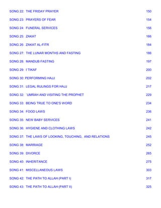 SONG 22: THE FRIDAY PRAYER                              150

SONG 23: PRAYERS OF FEAR                                154

SONG 24: FUNERAL SERVICES                               156

SONG 25: ZAKAT                                          166

SONG 26: ZAKAT AL-FITR                                  184

SONG 27: THE LUNAR MONTHS AND FASTING                   186

SONG 28: MANDUB FASTING                                 197

SONG 29: I`TIKAF                                        200

SONG 30: PERFORMING HAJJ                                202

SONG 31: LEGAL RULINGS FOR HAJJ                         217

SONG 32: `UMRAH AND VISITING THE PROPHET                229

SONG 33: BEING TRUE TO ONE'S WORD                       234

SONG 34: FOOD LAWS                                      236

SONG 35: NEW BABY SERVICES                              241

SONG 36: HYGIENE AND CLOTHING LAWS                      242

SONG 37: THE LAWS OF LOOKING, TOUCHING, AND RELATIONS   245

SONG 38: MARRIAGE                                       252

SONG 39: DIVORCE                                        265

SONG 40: INHERITANCE                                    275

SONG 41: MISCELLANEOUS LAWS                             303

SONG 42: THE PATH TO ALLAH (PART I)                     317

SONG 43: THE PATH TO ALLAH (PART II)                    325
 