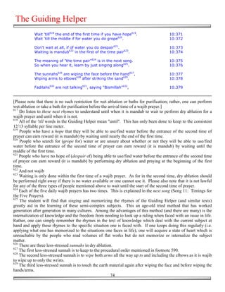 The Guiding Helper
            Wait 'till618 the end of the first time if you have hope619.                  10:371
            Wait 'till the middle if for water you do grope620.                           10:372

            Don't wait at all, if of water you do despair621.                             10:373
            Waiting is mandub622 in the first of the time pair623.                        10:374

            The meaning of "the time pair"624 is in the next song.                        10:375
            So when you hear it, learn by just singing along625.                          10:376

            The sunnahs626 are wiping the face before the hand627,                        10:377
            Wiping arms to elbows628 after striking the sand629.                          10:378

            Fadilahs630 are not talking631, saying "Bismillah"632,                        10:379


[Please note that there is no such restriction for wet ablution or baths for purification; rather, one can perform
wet ablution or take a bath for purification before the arrival time of a wajib prayer.]
617
    Do listen to these next rhymes to understand until when it is mandub to wait to perform dry ablution for a
wajib prayer and until when it is not.
618
    All of the 'till words in the Guiding Helper mean "until". This has only been done to keep to the consistent
12/13 syllable per line meter.
619
    People who have a hope that they will be able to use/find water before the entrance of the second time of
prayer can earn reward (it is mandub) by waiting until nearly the end of the first time.
620
    People who search for (grope for) water or are unsure about whether or not they will be able to use/find
water before the entrance of the second time of prayer can earn reward (it is mandub) by waiting until the
middle of the first time.
621
    People who have no hope of (despair of) being able to use/find water before the entrance of the second time
of prayer can earn reward (it is mandub) by performing dry ablution and praying at the beginning of the first
time.
622
    And not wajib
623
    Waiting is only done within the first time of a wajib prayer. As for in the second time, dry ablution should
be performed right away if there is no water available or one cannot use it. Please also note that it is not lawful
for any of the three types of people mentioned above to wait until the start of the second time of prayer.
624
    Each of the five daily wajib prayers has two times. This is explained in the next song (Song 11: Timings for
the Five Prayers).
625
    The student will find that singing and memorizing the rhymes of the Guiding Helper (and similar texts)
greatly aid in the learning of these semi-complex subjects. This an age-old tried method that has worked
generation after generation in many cultures. Among the advantages of this method (and there are many) is the
internalization of knowledge and the freedom from needing to look up a ruling when faced with an issue in life.
Rather, one can simply remember the rhymes in the text of knowledge which deal with the current subject at
hand and apply these rhymes to the specific situation one is faced with. If one keeps doing this regularly (i.e.
applying what one has memorized to the situations one faces in life), one will acquire a state of heart which is
unreachable by the people who read volumes of flat works but do not memorize or internalize the subject
matter.
626
    There are three less-stressed sunnahs in dry ablution.
627
    The first less-stressed sunnah is to keep to the procedural order mentioned in footnote 590.
628
    The second less-stressed sunnah is to wipe both arms all the way up to and including the elbows as it is wajib
to wipe up to only the wrists.
629
    The third less-stressed sunnah is to touch the earth material again after wiping the face and before wiping the
hands/arms.
                                                          74
 