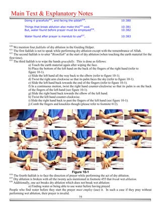 Main Text & Explanatory Notes
            Doing it gracefully633, and facing the qiblah634.                               10:380

            Things that break ablution also make this635 void.                              10:381
            But, water found before prayer must be employed636.                             10:382

            Water found after prayer is mandub to use637.                                   10:383


630
    We mention four fadilahs of dry ablution in the Guiding Helper.
631
    The first fadilah is not to speak while performing dry ablution except with the remembrance of Allah.
632
    The second fadilah is to utter "Bismillah" at the start of dry ablution (when touching the earth material for the
first time).
633
    The third fadilah is to wipe the hands gracefully. This is done as follows:
                 a) Touch the earth material again after wiping the face.
                 b) Place the bottom of the left hand on the back of the fingers of the right hand (refer to
                 figure 10-1).
                 c) Slide the left hand all the way back to the elbow (refer to figure 10-1).
                 d) Twist the right arm clockwise so that its palm faces the sky (refer to figure 10-1).
                 e) Slide the left hand back towards the end of the fingers (refer to figure 10-1).
                 f) In a continuous motion, twist the right hand counter-clockwise so that its palm is on the back
                 of the fingers of the left hand (see figure 10-1).
                 g) Slide the right hand back towards the elbow of the left hand.
                 h) Twist the left hand counter-clockwise.
                 i) Slide the right hand back to past the fingers of the left hand (see figure 10-1).
                 j) Comb the fingers and knuckles though (please refer to footnote 612).




                                                     Figure 10-1
634
    The fourth fadilah is to face the direction of prayer while performing the act of dry ablution.
635
    Dry ablution is broken with all the twenty acts mentioned in footnote 455 that break wet ablution.
636
    Additionally, one act breaks dry ablution which does not break wet ablution:
                a) Finding water or being able to use water before having prayed
People who find water before they start the prayer must employ (use) it. In such a case if they pray without
performing wet ablution, their prayer is invalid.
                                                          75
 