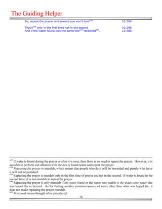 The Guiding Helper
            So, repeat the prayer and reward you won’t lose638.                              10:384

            That's639 only in the first time not in the second                               10:385
            And if the water found was the same one640 reckoned641.                          10:386




637
    If water is found during the prayer or after it is over, then there is no need to repeat the prayer. However, it is
mandub to perform wet ablution with the newly found water and repeat the prayer.
638
    Repeating the prayer is mandub, which means that people who do it will be rewarded and people who leave
it will not be punished.
639
    Repeating the prayer is mandub only in the first time of prayer and not in the second. If water is found in the
second time, it is not mandub to repeat the prayer.
640
    Repeating the prayer is only mandub if the water found or the water now usable is the exact same water that
was hoped for or desired. As for finding another container/source of water other than what was hoped for, it
does not make repeating the prayer mandub.
641
    Reckoned means thought of or considered.
                                                            76
 
