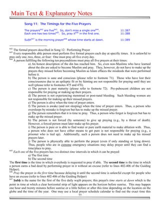 Main Text & Explanatory Notes
            Song 11: The Timings for the Five Prayers

            The prayers642 are five643. So, don't miss a single one644.                  11:387
            Each one has two times645. So, pray it646 in the first one.                  11:388

            Subh647 is the morning prayer648 whose time starts at dawn.                  11:389


642
    The formal prayers described in Song 12: Performing Prayer
643
    Every responsible able person must perform five formal prayers each day at specific times. It is unlawful to
pray only one, two, three, or four: One must pray all five every day.
644
    A person fulfilling the following ten preconditions must pray all five prayers at their times:
               a) An honest description of the din has reached him. So, even non-Muslims who have learned
               about the din are asked to become Muslim and pray. They, however, do not have to make up the
               prayers they missed before becoming Muslim as Islam effaces the misdeeds that were performed
               before it.
               b) The person is sane and conscious (please refer to footnote 71). Those who have lost their
               consciousness due to an epileptic fit or by fainting are not responsible for praying until they are
               well (please refer to footnotes 475 and 476).
               c) The person is past maturity (please refer to footnote 72). Pre-pubescent children are not
               responsible for praying or making up their prayers.
               d) The person is not experiencing menstrual or post-natal bleeding. Such bleeding women are
               not responsible for making up their missed prayers.
               e) The person is alive when the time of prayer enters.
               f) The person is awake (and not sleeping) when the time of prayer enters. Thus, a person who
               oversleeps by mistake is forgiven but has to make up the missed prayer.
               g) The person remembers that it is time to pray. Thus, a person who forgot is forgiven but has to
               make up the missed prayer.
               h) The person is not forced (by someone) to give up praying (e.g., by a threat of death).
               However, a forced person must later make up his prayer.
               i) The person is pure or is able to find water or pure earth material to make ablution with. Thus,
               a person who does not have either means to get pure is not responsible for praying (e.g., a
               prisoner who is tied up). Additionally, such a person does not need to make up his missed
               prayers later.
               j) The person is physically able to perform the prayer (even if only standing or lying down).
               Thus, people who are in extreme emergency situations may delay prayer until they can find a
               time/place to pray.
645
    Each one of the five prayers has two distinct time intervals in which it can be prayed:
               a) The first time
               b) The second time
The first time is the time in which everybody is requested to pray if able. The second time is the time in which
a person earns a bad deed by performing prayer in it without an excuse (refer to lines 402-406 of the Guiding
Helper).
646
    Pray the prayer in the first time because delaying it until the second time is unlawful except for people who
have an excuse (refer to lines 402-406 of the Guiding Helper)
647
    "ub# is the name for the first of the five daily wajib prayers; this prayer's time starts at dawn which is the
point in time at which a clear horizontal strip of light appears on the horizon before sunrise. This may happen
one hour and twenty minutes before sunrise or a little before or after this time depending on the location on the
globe and the time of the year. One may use a local prayer schedule calendar to find out the exact time this
                                                         77
 