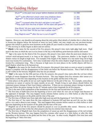 The Guiding Helper
            Dhuhr649 is the post-noon prayer before shadows are drawn.                       11:390

            `Asr650 is the afternoon prayer when long shadows dawn.                          11:391
            Maghrib651 is the prayer prayed after the sun is gone.                           11:392

            `Isha'652 is prayed when the sky's red glow is not seen653.                      11:393
            654
              Pray Subh from the first of dawn 'till the stars still gleam655.               11:394

            Pray Dhuhr 'till your post-noon shadow's taller than you656.                     11:395
            Pray `Asr from then 'till the sun has a yellow view657.                          11:396

            Pray Maghrib soon658 after the sun is out of sight659.                           11:397


happens. However, one should avoid arguing about the nitty-gritty (fine) details of whether this is when the sun
is twenty-one degrees below the horizon or more (or less); rather, one may simply use our one-hour-twenty-
minute rule (which is good for most locations on the globe all year round) or check one's local Eastern sky.
648
     The morning in Arabic begins at dawn and not sunrise.
649
     #&uhr is the name for the second of the five prayers; this prayer's time starts right after high noon. High
noon is the time at which the sun is at its climax in the sky or the halfway point between sunrise and sunset.
650
     `A'r is the name for the third of the five prayers; this prayer's time starts when the post-noon shadow for a
vertical stick/rod/spear/sword is as long as the object's height. The post-noon shadow is the length of the
shadow minus its length at high noon. For example if the length of the shadow of a one meter long rod at high
noon was twenty-five centimeters, `Asr's time would enter when the entire shadow length became one meter and
twenty-five centimeters long. This is because at high noon (in most places in the world) objects still have a
small shadow which has to be factored out.
651
     Maghrib is the name for the fourth of the five prayers; this prayer's time starts as soon as sunset is complete.
Sunset is complete with the disappearance of the entire sun below the Western horizon. Thus if half of the sun
is still visible on the horizon, Maghrib's time has not yet entered.
652
     `Ishā' is the name for the fifth and last of the five prayers; this prayer's time starts after the red (not white)
twilight of sunset disappears from the Western horizon. This may happen forty-five minutes after sunset or a
little before or after this time depending on the location on the globe and the time of the year.
653
     Some places on the globe do not see such regular behavior on the part of the sun. For example, some places
experience no sunset or sunrise for many months on an end. People living in such places should follow the
customary prayer timings of their local Islamic authorities. If there are no customary prayer timings in practice,
they may follow the prayer timings for the 45o latitude mark at their longitude for all five prayers.
654
     This is the start of the explanation of the boundaries for the first and second time for each prayer.
655
     The first time of Subh lasts from the beginning of dawn until when the stars are no longer seen because of
the approach of daylight. This may happen twenty minutes before sunrise or a little before or after this time
depending on the location on the globe and the time of the year.
656
     The first time of Dhuhr lasts from right after high noon up until the beginning of `Asr's first time.
657
     The first time of `Asr starts from the time explained in footnote 650 and lasts up until the sun has a deep
yellow view and is about to turn orange. This may happen thirty minutes before sunset or a little before or after
this time depending on the location on the globe and the time of the year.
658
     Maghrib out of all the five prayers should be prayed as soon as possible after sunset. However, we are
narrating the opinion that it (like the other prayers) also has two distinct time intervals.
659
     The first time of Maghrib lasts from the completion of sunset up until the disappearance of the red twilight
on the Western horizon. This may happen forty-five minutes after sunset or a little before or after this time
depending on the location on the globe and the time of the year. In other words, Maghrib's first time lasts until
the beginning of `Isha's first time.
                                                           78
 