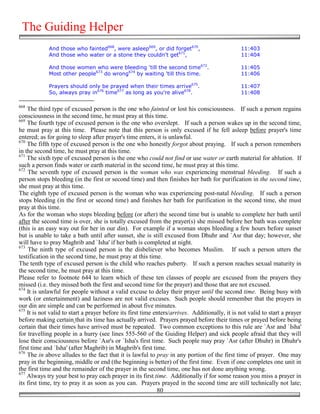 The Guiding Helper
             And those who fainted668, were asleep669, or did forget670,                        11:403
             And those who water or a stone they couldn't get671,                               11:404

             And those women who were bleeding 'till the second time672.                        11:405
             Most other people673 do wrong674 by waiting 'till this time.                       11:406

             Prayers should only be prayed when their times arrive675.                          11:407
             So, always pray in676 time677 as long as you're alive678.                          11:408

668
    The third type of excused person is the one who fainted or lost his consciousness. If such a person regains
consciousness in the second time, he must pray at this time.
669
    The fourth type of excused person is the one who overslept. If such a person wakes up in the second time,
he must pray at this time. Please note that this person is only excused if he fell asleep before prayer's time
entered; as for going to sleep after prayer's time enters, it is unlawful.
670
    The fifth type of excused person is the one who honestly forgot about praying. If such a person remembers
in the second time, he must pray at this time.
671
    The sixth type of excused person is the one who could not find or use water or earth material for ablution. If
such a person finds water or earth material in the second time, he must pray at this time.
672
    The seventh type of excused person is the woman who was experiencing menstrual bleeding. If such a
person stops bleeding (in the first or second time) and then finishes her bath for purification in the second time,
she must pray at this time.
The eighth type of excused person is the woman who was experiencing post-natal bleeding. If such a person
stops bleeding (in the first or second time) and finishes her bath for purification in the second time, she must
pray at this time.
As for the woman who stops bleeding before (or after) the second time but is unable to complete her bath until
after the second time is over, she is totally excused from the prayer(s) she missed before her bath was complete
(this is an easy way out for her in our din). For example if a woman stops bleeding a few hours before sunset
but is unable to take a bath until after sunset, she is still excused from Dhuhr and `Asr that day; however, she
will have to pray Maghrib and `Isha' if her bath is completed at night.
673
     The ninth type of excused person is the disbeliever who becomes Muslim. If such a person utters the
testification in the second time, he must pray at this time.
The tenth type of excused person is the child who reaches puberty. If such a person reaches sexual maturity in
the second time, he must pray at this time.
Please refer to footnote 644 to learn which of these ten classes of people are excused from the prayers they
missed (i.e. they missed both the first and second time for the prayer) and those that are not excused.
674
    It is unlawful for people without a valid excuse to delay their prayer until the second time. Being busy with
work (or entertainment) and laziness are not valid excuses. Such people should remember that the prayers in
our din are simple and can be performed in about five minutes.
675
    It is not valid to start a prayer before its first time enters/arrives. Additionally, it is not valid to start a prayer
before making certain that its time has actually arrived. Prayers prayed before their times or prayed before being
certain that their times have arrived must be repeated. Two common exceptions to this rule are `Asr and `Isha'
for travelling people in a hurry (see lines 555-560 of the Guiding Helper) and sick people afraid that they will
lose their consciousness before `Asr's or `Isha's first time. Such people may pray `Asr (after Dhuhr) in Dhuhr's
first time and `Isha' (after Maghrib) in Maghrib's first time.
676
    The in above alludes to the fact that it is lawful to pray in any portion of the first time of prayer. One may
pray in the beginning, middle or end (the beginning is better) of the first time. Even if one completes one unit in
the first time and the remainder of the prayer in the second time, one has not done anything wrong.
677
    Always try your best to pray each prayer in its first time. Additionally if for some reason you miss a prayer in
its first time, try to pray it as soon as you can. Prayers prayed in the second time are still technically not late;
                                                             80
 