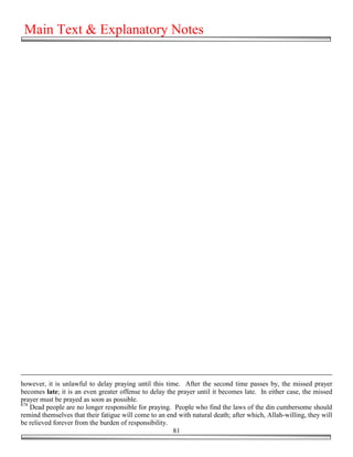 Main Text & Explanatory Notes




however, it is unlawful to delay praying until this time. After the second time passes by, the missed prayer
becomes late; it is an even greater offense to delay the prayer until it becomes late. In either case, the missed
prayer must be prayed as soon as possible.
678
    Dead people are no longer responsible for praying. People who find the laws of the din cumbersome should
remind themselves that their fatigue will come to an end with natural death; after which, Allah-willing, they will
be relieved forever from the burden of responsibility.
                                                       81
 