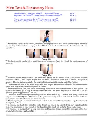 Main Text & Explanatory Notes
            "Allahu Akbar." Lower your hands688. Leave them689 hung.                      12:411
            Begin with the Fatihah690. Make sure you move your tongue691.                 12:412

            Then, recite some other Qur'an692. One verse or more693.                      12:413
            Say, "Allahu Akbar."694 Bow down695. Look at the floor696.                    12:414




                                                Figure 12-2
688
   As one starts saying "Allahu Akbar", one should start to gently lower one's hands to the sides (for both males
and females). When one finishes saying "Allahu Akbar" one's hands should almost be down to one's sides (see
figure 12-3).




                                               Figure 12-3
689
   The hands should then be left to dangle/hang at one's sides (see figure 12-4) in all the standing postures of
the prayer.




                                                  Figure 12-4
690
    Immediately after saying the takbir, one should start reciting the first chapter of the Arabic Qur'an (which is
called the Fāti#ah). This chapter begins with the words "al-&amdu li l-lāhi rabbi l-`ālamīn. ar-ra&māni r-
ra&īm…" Please refer to appendix 1.1 for the complete transliterated/translated text of the Fatihah.
691
    One must say the parts of the Arabic prayer with one's tongue. The minimum allowed is the movement of the
tongue with the words without making much of a sound.
692
    After the Fatihah is done, one should immediately recite one or more verses from the Arabic Qur'an. Any
section of the Arabic Qur'an may be recited after the Fatihah. The reader may choose to recite one of the two
selections given in appendices 1.2 and 1.3.
693
    One should recite something with meaning from the Arabic Qur'an (e.g., a section from a long verse) or one
complete verse of the Qur'an. The verses of the Qur'an are usually marked with circled numbers at the end.
Thus, a verse is what lies between two circles/markers.
694
    After completing the recitation of the chosen section of the Arabic Qur'an, one should say the takbir while
starting to bow down.
695
    In bowing, one should keep one's legs pretty straight and bend at the waist to bring one's face closer to the
floor. The minimum is to bend enough so that the palms of the hands can easily be placed on the knees.
696
    In bowing, it is mandub to try to keep one's neck and back in a straight line and fix one's gaze at the floor
directly below the head (see figure 12-5).
                                                        83
 